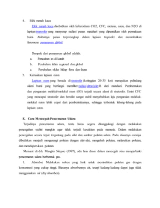 4. Efek rumah kaca
Efek rumah kaca disebabkan oleh keberadaan CO2, CFC, metana, ozon, dan N2O di
lapisan troposfer yang menyerap radiasi panas matahari yang dipantulkan oleh permukaan
bumi. Akibatnya panas terperangkap dalam lapisan troposfer dan menimbulkan
fenomena pemanasan global.
Dampak dari pemanasan global adalah:
a. Pencairan es di kutub
b. Perubahan iklim regional dan global
c. Perubahan siklus hidup flora dan fauna
5. Kerusakan lapisan ozon
Lapisan ozon yang berada di stratosfer (ketinggian 20-35 km) merupakan pelindung
alami bumi yang berfungsi memfilter radiasi ultraviolet B dari matahari. Pembentukan
dan penguraian molekul-molekul ozon (O3) terjadi secara alami di stratosfer. Emisi CFC
yang mencapai stratosfer dan bersifat sangat stabil menyebabkan laju penguraian molekul-
molekul ozon lebih cepat dari pembentukannya, sehingga terbentuk lubang-lubang pada
lapisan ozon.
E. Cara Mencegah Pencemaran Udara
Terjadinya pencemaran udara, tentu harus segera ditanggulangi dengan melakukan
pencegahan sedini mungkin agar tidak terjadi kesakitan pada manusia. Dalam melakukan
pencegahan secara tepat tergantung pada sifat dan sumber polutan udara. Pada dasarnya caranya
dibedakan menjadi mengurangi polutan dengan alat-alat, mengubah polutan, melarutkan polutan,
dan mendispersikan polutan.
Menurut dr.drh. Mangku Sitepoe (1997), ada lima dasar dalam mencegah atau memperbaiki
pencemaran udara berbentuk gas.
1. Absorbsi. Melakukan solven yang baik untuk memisahkan polutan gas dengan
konsentrasi yang cukup tinggi. Biasanya absorbennya air, tetapi kadang-kadang dapat juga tidak
menggunakan air (dry absorben).
 