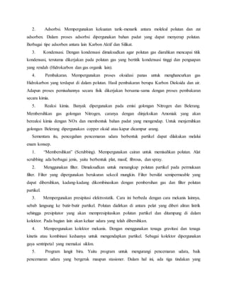 2. Adsorbsi. Mempergunakan kekuatan tarik-menarik antara molekul polutan dan zat
adsorben. Dalam proses adsorbsi dipergunakan bahan padat yang dapat menyerap polutan.
Berbagai tipe adsorben antara lain Karbon Aktif dan Silikat.
3. Kondensasi. Dengan kondensasi dimaksudkan agar polutan gas diarahkan mencapai titik
kondensasi, terutama dikerjakan pada polutan gas yang bertitik kondensasi tinggi dan penguapan
yang rendah (Hidrokarbon dan gas organik lain).
4. Pembakaran. Mempergunakan proses oksidasi panas untuk menghancurkan gas
Hidrokarbon yang terdapat di dalam polutan. Hasil pembakaran berupa Karbon Dioksida dan air.
Adapun proses pemisahannya secara fisik dikerjakan bersama-sama dengan proses pembakaran
secara kimia.
5. Reaksi kimia. Banyak dipergunakan pada emisi golongan Nitrogen dan Belerang.
Membersihkan gas golongan Nitrogen, caranya dengan diinjeksikan Amoniak yang akan
bereaksi kimia dengan NOx dan membentuk bahan padat yang mengendap. Untuk menjernihkan
golongan Belerang dipergunakan copper oksid atau kapur dicampur arang.
Sementara itu, pencegahan pencemaran udara berbentuk partikel dapat dilakukan melalui
enam konsep.
1. “Membersihkan” (Scrubbing). Mempergunakan cairan untuk memisahkan polutan. Alat
scrubbing ada berbagai jenis, yaitu berbentuk plat, masif, fibrous, dan spray.
2. Menggunakan filter. Dimaksudkan untuk menangkap polutan partikel pada permukaan
filter. Filter yang dipergunakan berukuran sekecil mungkin. Filter bersifat semipermeable yang
dapat dibersihkan, kadang-kadang dikombinasikan dengan pembersihan gas dan filter polutan
partikel.
3. Mempergunakan presipitasi elektrostatik. Cara ini berbeda dengan cara mekanis lainnya,
sebab langsung ke butir-butir partikel. Polutan dialirkan di antara pelat yang diberi aliran listrik
sehingga presipitator yang akan mempresipitasikan polutan partikel dan ditampung di dalam
kolektor. Pada bagian lain akan keluar udara yang telah dibersihkan.
4. Mempergunakan kolektor mekanis. Dengan menggunakan tenaga gravitasi dan tenaga
kinetis atau kombinasi keduanya untuk mengendapkan partikel. Sebagai kolektor dipergunakan
gaya sentripetal yang memakai siklon.
5. Program langit biru. Yaitu program untuk mengurangi pencemaran udara, baik
pencemaran udara yang bergerak maupun stasioner. Dalam hal ini, ada tiga tindakan yang
 