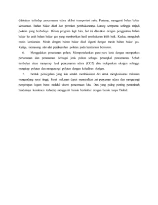 dilakukan terhadap pencemaran udara akibat transportasi yaitu: Pertama, mengganti bahan bakar
kendaraan. Bahan bakar disel dan premium pembakarannya kurang sempurna sehingga terjadi
polutan yang berbahaya. Dalam program lagit biru, hal ini dikaitkan dengan penggantian bahan
bakar ke arah bahan bakar gas yang memberikan hasil pembakaran lebih baik. Kedua, mengubah
mesin kendaraan. Mesin dengan bahan bakar disel diganti dengan mesin bahan bakar gas.
Ketiga, memasang alat-alat pembersihan polutan pada kendaraan bermotor.
6. Menggalakan penanaman pohon. Mempertahankan paru-paru kota dengan memperluas
pertamanan dan penanaman berbagai jenis pohon sebagai penangkal pencemaran. Sebab
tumbuhan akan menyerap hasil pencemaran udara (CO2) dan melepaskan oksigen sehingga
mengisap polutan dan mengurangi polutan dengan kehadiran oksigen.
7. Bentuk pencegahan yang lain adalah membiasakan diri untuk mengkonsumsi makanan
mengandung serat tinggi. Serat makanan dapat menetralkan zat pencemar udara dan mengurangi
penyerapan logam berat melalui sistem pencernaan kita. Dan yang paling penting pemerintah
hendaknya komitmen terhadap mengganti bensin bertimbal dengan bensin tanpa Timbal.
 