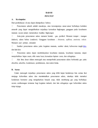 BAB III
PENUTUP
A. Kesimpulan
Dari pembahasan di atas dapat disimpulkan bahwa:
Pencemaran udarah adalah masuknya, atau tercampurnya unsur-unsur berbahaya kedalam
atmosfir yang dapat mengakibatkan terjadinya kerusakan lingkungan, gangguan pada kesehatam
manusia secara umum menurunkan kualitas lingkungan
Jenis-jenis pencemaran udara menurut bentuk : gas, pertikel. Menurut tempat : ruangan
(indoor), udara bebas (outdoor). Gangguan kesehatan : Iritansia, asfiksia, anetesia, toksis.
Menurut asal : primer, sekunder
Sumber pencemaran udara yaitu: kegiatan manusia, sumber alami, kebocoran tangki klor,
dan lain-lain
Pencemran udara dapat membahayakan kesehatan manusia, kesehatan tanaman, dapat
menyebabkan hujan asam, efek ruma kaca, kerusakan lapisan ozon, dan sebagainya.
Ada lima dasar dalam mencegah atau memperbaiki pencemaran udara berbentuk gas yaitu:
absorbsi, adsorbsi, kondensasi, pembakaran, dan reaksi kimia.
B. Saran
Untuk mencegah terjadinya pencemaran udara yang lebih lanjut hendaknya kita semua ikut
menjaga kebersihan udara dan meminimalkan pencemaran udara, misalnya tidak memakai
kendaraan bermotor yang mengeluarkan banyak asap, tidak membuang gas yang berbahaya
secara sembarangan terutama bagi kegiatan industri, dan lain sebagainya agar kebersihan udara
tetap terjaga.
 