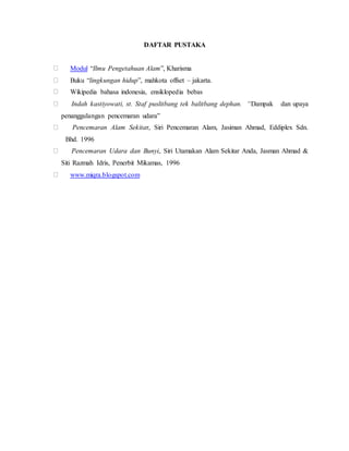 DAFTAR PUSTAKA
Modul “Ilmu Pengetahuan Alam”, Kharisma
Buku “lingkungan hidup”, mahkota offset – jakarta.
Wikipedia bahasa indonesia, ensiklopedia bebas
Indah kastiyowati, st. Staf puslitbang tek balitbang dephan. “Dampak dan upaya
penanggulangan pencemaran udara”
Pencemaran Alam Sekitar, Siri Pencemaran Alam, Jasiman Ahmad, Eddiplex Sdn.
Bhd. 1996
Pencemaran Udara dan Bunyi, Siri Utamakan Alam Sekitar Anda, Jasman Ahmad &
Siti Razmah Idris, Penerbit Mikamas, 1996
www.miqra.blogspot.com
 