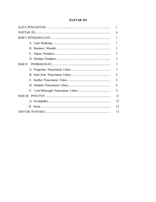DAFTAR ISI
KATA PENGANTAR.................................................................................... i
DAFTAR ISI.................................................................................................. ii
BAB I PENDAHULUAN.............................................................................. 1
A. Latar Belakang............................................................................ 1
B. Rumusan Masalah....................................................................... 1
C. Tujuan Penulisan......................................................................... 2
D. Manfaat Penulisan....................................................................... 2
BAB II PEMBAHASAN ............................................................................ 3
A. Pengertian Pencemaran Udara ................................................... 3
B. Jenis-Jenis Pencemaran Udara ................................................... 2
C. Sumber Pencemaran Udara........................................................ 5
D. Dampak Pencemaran Udara....................................................... 6
E. Cara Mencegah Pencemaran Udara........................................... 9
BAB III PENUTUP...................................................................................... 12
A. Kesimpulan................................................................................. 12
B. Saran........................................................................................... 12
DAFTAR PUSTAKA..................................................................................... 13
 