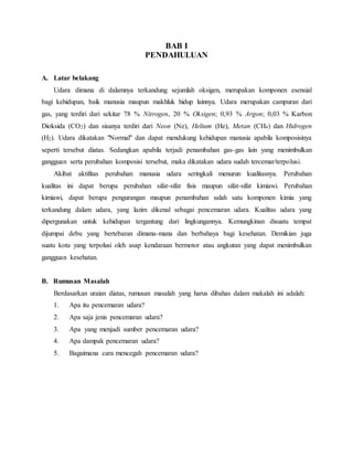 BAB I
PENDAHULUAN
A. Latar belakang
Udara dimana di dalamnya terkandung sejumlah oksigen, merupakan komponen esensial
bagi kehidupan, baik manusia maupun makhluk hidup lainnya. Udara merupakan campuran dari
gas, yang terdiri dari sekitar 78 % Nitrogen, 20 % Oksigen; 0,93 % Argon; 0,03 % Karbon
Dioksida (CO2) dan sisanya terdiri dari Neon (Ne), Helium (He), Metan (CH4) dan Hidrogen
(H2). Udara dikatakan "Normal" dan dapat mendukung kehidupan manusia apabila komposisinya
seperti tersebut diatas. Sedangkan apabila terjadi penambahan gas-gas lain yang menimbulkan
gangguan serta perubahan komposisi tersebut, maka dikatakan udara sudah tercemar/terpolusi.
Akibat aktifitas perubahan manusia udara seringkali menurun kualitasnya. Perubahan
kualitas ini dapat berupa perubahan sifat-sifat fisis maupun sifat-sifat kimiawi. Perubahan
kimiawi, dapat berupa pengurangan maupun penambahan salah satu komponen kimia yang
terkandung dalam udara, yang lazim dikenal sebagai pencemaran udara. Kualitas udara yang
dipergunakan untuk kehidupan tergantung dari lingkungannya. Kemungkinan disuatu tempat
dijumpai debu yang bertebaran dimana-mana dan berbahaya bagi kesehatan. Demikian juga
suatu kota yang terpolusi oleh asap kendaraan bermotor atau angkutan yang dapat menimbulkan
gangguan kesehatan.
B. Rumusan Masalah
Berdasarkan uraian diatas, rumusan masalah yang harus dibahas dalam makalah ini adalah:
1. Apa itu pencemaran udara?
2. Apa saja jenis pencemaran udara?
3. Apa yang menjadi sumber pencemaran udara?
4. Apa dampak pencemaran udara?
5. Bagaimana cara mencegah pencemaran udara?
 
