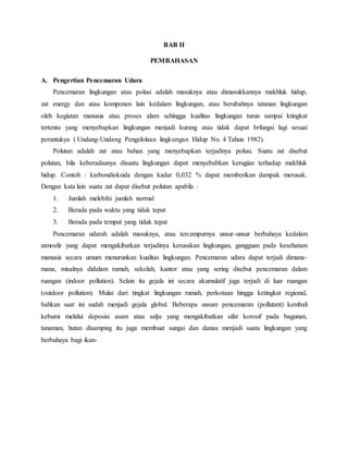 BAB II
PEMBAHASAN
A. Pengertian Pencemaran Udara
Pencemaran lingkungan atau polusi adalah masuknya atau dimasukkannya makhluk hidup,
zat energy dan atau komponen lain kedalam lingkungan, atau berubahnya tatanan lingkungan
oleh kegiatan manusia atau proses alam sehingga kualitas lingkungan turun sampai ktingkat
tertentu yang menyebapkan lingkungan menjadi kurang atau tidak dapat brfungsi lagi sesuai
peruntukya ( Undang-Undang Pengelolaan lingkungan Hidup No. 4 Tahun 1982).
Polutan adalah zat atau bahan yang menyebapkan terjadinya polusi. Suatu zat disebut
polutan, bila keberadaanya disuatu lingkungan dapat menyebabkan kerugian terhadap makhluk
hidup. Contoh : karbondioksida dengan kadar 0,032 % dapat memberikan dampak merusak.
Dengan kata lain suatu zat dapat disebut polutan apabila :
1. Jumlah melebihi jumlah normal
2. Berada pada waktu yang tidak tepat
3. Berada pada tempat yang tidak tepat
Pencemaran udarah adalah masuknya, atau tercampurnya unsur-unsur berbahaya kedalam
atmosfir yang dapat mengakibatkan terjadinya kerusakan lingkungan, gangguan pada kesehatam
manusia secara umum menurunkan kualitas lingkungan. Pencemaran udara dapat terjadi dimana-
mana, misalnya didalam rumah, sekolah, kantor atau yang sering disebut pencemaran dalam
ruangan (indoor pollution). Selain itu gejala ini secara akumulatif juga terjadi di luar ruangan
(outdoor pollution). Mulai dari tingkat lingkungan rumah, perkotaan hingga ketingkat regional,
bahkan saat ini sudah menjadi gejala global. Beberapa unsure pencemaran (pollutant) kembali
kebumi melalui deposisi asam atau salju yang mengakibatkan sifat korosif pada bagunan,
tanaman, hutan disamping itu juga membuat sungai dan danau menjadi suatu lingkungan yang
berbahaya bagi ikan-
 