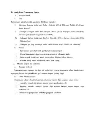 B. Jenis-Jenis Pencemaran Udara
1. Menurut bentuk
a. Gas
Pencemaran udara berbentuk gas dapat dibedakan menjadi :
1) Golongan belerang terdiri dari Sulfur Dioksida (SO2), Hidrogen Sulfida (H2S) dan
Sulfat Aerosol.
2) Golongan Nitrogen terdiri dari Nitrogen Oksida (N2O), Nitrogen Monoksida (NO),
Amoniak (NH3) dan Nitrogen Dioksida (NO2).
3) Golongan Karbon terdiri dari Karbon Dioksida (CO2), Karbon Monoksida (CO),
Hidrokarbon .
4) Golongan gas yang berbahaya terdiri -0dari Benzen, Vinyl Klorida, air raksa uap.
b. Pertikel
Pencemaran udara berbentuk partikel dibedakan menjadi :
1) Mineral (anorganik) dapat berupa racun seperti air raksa dan timah.
2) Bahan organik terdiri dari ikatan hidrokarbon, klorinasi alkan, Benzen.
3) Makhluk hidup terdiri dari bakteri, virus, telur cacing.
2. Menurut tempat dan sumbernya
a. Ruangan (indoor)
Pencemaran udara ruangan (In door air pollution), berupa pencemaran udara didalam ru-a-
ngan yang berasal dari pemukiman, perkantoran ataupun gedung tinggi.
b. Udara bebas (outdoor)
Pencemaran udara bebas (Out door air pollution), Sumber Pen-cemaran udara bebas :
1) Alamiah, berasal dari letusan gunung berapi, pembusukan, dll.
2) Kegiatan manusia, misalnya berasal dari kegiatan industri, rumah tangga, asap
kendaraan, dll.
3) Berdasarkan pengaruhnya terhadap gangguan kesehatan
 
