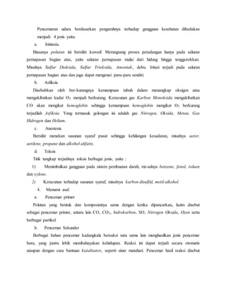Pencemaran udara berdasarkan pengaruhnya terhadap gangguan kesehatan dibedakan
menjadi 4 jenis yaitu:
a. Irintasia.
Biasanya polutan ini bersifat korosif. Merangsang proses peradangan hanya pada saluran
pernapasan bagian atas, yaitu saluran pernapasan mulai dari hidung hingga tenggorokkan.
Misalnya Sulfur Dioksida, Sulfur Trioksida, Amoniak, debu. Iritasi terjadi pada saluran
pernapasan bagian atas dan juga dapat mengenai paru-paru sendiri.
b. Asfiksia
Disebabkan oleh ber-kurangnya kemampuan tubuh dalam menangkap oksigen atau
mengakibatkan kadar O2 menjadi berkurang. Keracunan gas Karbon Monoksida mengakibatkan
CO akan mengikat hemoglobin sehingga kemampuan hemoglobin mengikat O2 berkurang
terjadilah Asfiksia. Yang termasuk golongan ini adalah gas Nitrogen, Oksida, Metan, Gas
Hidrogen dan Helium.
c. Anestesia
Bersifat menekan susunan syaraf pusat sehingga kehilangan kesadaran, misalnya aeter,
aetilene, propane dan alkohol alifatis.
d. Toksis
Titik tangkap terjadinya toksis berbagai jenis, yaitu :
1) Menimbulkan gangguan pada sistem pembuatan darah, mi-salnya benzene, fenol, toluen
dan xylene.
2) Keracunan terhadap susunan syaraf, misalnya karbon disulfid, metil alkohol.
4. Menurut asal
a. Pencemar primer
Polutan yang bentuk dan komposisinya sama dengan ketika dipancarkan, lazim disebut
sebagai pencemar primer, antara lain CO, CO2, hidrokarbon, SO, Nitrogen Oksida, Ozon serta
berbagai partikel.
b. Pencemar Sekunder
Berbagai bahan pencemar kadangkala bereaksi satu sama lain menghasilkan jenis pencemar
baru, yang justru lebih membahayakan kehidupan. Reaksi ini dapat terjadi secara otomatis
ataupun dengan cara bantuan katalisator, seperti sinar matahari. Pencemar hasil reaksi disebut
 
