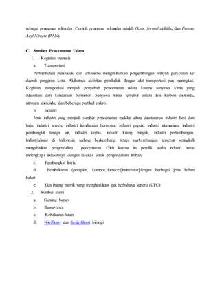 sebagai pencemar sekunder. Contoh pencemar sekunder adalah Ozon, formal dehida, dan Peroxy
Acyl Nitrate (PAN).
C. Sumber Pencemaran Udara
1. Kegiatan manusia
a. Transportasi
Pertumbuhan penduduk dan urbanisasi mengakibatkan pengembangan wilayah perkotaan ke
daerah pinggiran kota. Akibatnya aktivitas penduduk dengan alat transportasi pun meningkat.
Kegiatan transportasi menjadi penyebab pencemaran udara karena senyawa kimia yang
dihasilkan dari kendaraan bermotor. Senyawa kimia tersebut antara lain karbon dioksida,
nitrogen dioksida, dan beberapa partikel mikro.
b. Industri
Jenis industri yang menjadi sumber pencemaran melalui udara diantaranya industri besi dan
baja, industri semen, industri kendaraan bermotor, industri pupuk, industri alumunium, industri
pembangkit tenaga air, industri kertas, industri kilang minyak, industri pertambangan.
Industrialisasi di Indonesia sedang berkembang, tetapi perkembangan tersebut seringkali
mengabaikan pengendalian pencemaran. Oleh karena itu pemilik usaha industri harus
melengkapi industrinya dengan fasilitas untuk pengendalian limbah.
c. Pembangkit listrik
d. Pembakaran (perapian, kompor, furnace,[insinerator]dengan berbagai jenis bahan
bakar
e. Gas buang pabrik yang menghasilkan gas berbahaya seperti (CFC)
2. Sumber alami
a. Gunung berapi
b. Rawa-rawa
c. Kebakaran hutan
d. Nitrifikasi dan denitrifikasi biologi
 