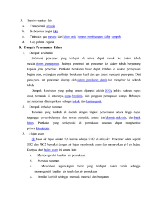 3. Sumber-sumber lain
a. Transportasi amonia
b. Kebocoran tangki klor
c. Timbulan gas metana dari lahan uruk /tempat pembuangan akhir sampah
d. Uap pelarut organik
D. Dampak Pencemaran Udara
1. Dampak kesehatan
Substansi pencemar yang terdapat di udara dapat masuk ke dalam tubuh
melalui sistem pernapasan. Jauhnya penetrasi zat pencemar ke dalam tubuh bergantung
kepada jenis pencemar. Partikulat berukuran besar dapat tertahan di saluran pernapasan
bagian atas, sedangkan partikulat berukuran kecil dan gas dapat mencapai paru-paru. Dari
paru-paru, zat pencemar diserap oleh sistem peredaran darah dan menyebar ke seluruh
tubuh.
Dampak kesehatan yang paling umum dijumpai adalah ISNA (infeksi saluran napas
atas), termasuk di antaranya, asma, bronkitis, dan gangguan pernapasan lainnya. Beberapa
zat pencemar dikategorikan sebagai toksik dan karsinogenik.
2. Dampak terhadap tanaman
Tanaman yang tumbuh di daerah dengan tingkat pencemaran udara tinggi dapat
terganggu pertumbuhannya dan rawan penyakit, antara lain klorosis, nekrosis, dan bintik
hitam. Partikulat yang terdeposisi di permukaan tanaman dapat menghambat
proses fotosintesis.
3. Hujan asam
pH biasa air hujan adalah 5,6 karena adanya CO2 di atmosfer. Pencemar udara seperti
SO2 dan NO2 bereaksi dengan air hujan membentuk asam dan menurunkan pH air hujan.
Dampak dari hujan asam ini antara lain:
a. Mempengaruhi kualitas air permukaan
b. Merusak tanaman
c. Melarutkan logam-logam berat yang terdapat dalam tanah sehingga
memengaruhi kualitas air tanah dan air permukaan
d. Bersifat korosif sehingga merusak material dan bangunan
 