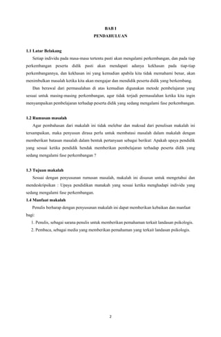 BAB I
                                    PENDAHULUAN


1.1 Latar Belakang
   Setiap individu pada masa-masa tertentu pasti akan mengalami perkembangan, dan pada tiap
perkembangan peserta didik pasti akan mendapati adanya kekhasan pada tiap-tiap
perkembangannya, dan kekhasan ini yang kemudian apabila kita tidak memahami benar, akan
menimbulkan masalah ketika kita akan mengajar dan mendidik peserta didik yang berkembang.
   Dan berawal dari permasalahan di atas kemudian digunakan metode pembelajaran yang
sesuai untuk masing-masing perkembangan, agar tidak terjadi permasalahan ketika kita ingin
menyampaikan pembelajaran terhadap peserta didik yang sedang mengalami fase perkembangan.


1.2 Rumusan masalah
   Agar pembahasan dari makalah ini tidak melebar dan maksud dari penulisan makalah ini
tersampaikan, maka penyusun dirasa perlu untuk membatasi masalah dalam makalah dengan
memberikan batasan masalah dalam bentuk pertanyaan sebagai berikut: Apakah upaya pendidik
yang sesuai ketika pendidik hendak memberikan pembelajaran terhadap peserta didik yang
sedang mengalami fase perkembangan ?


1.3 Tujuan makalah
   Sesuai dengan penyusunan rumusan masalah, makalah ini disusun untuk mengetahui dan
mendeskripsikan : Upaya pendidikan manakah yang sesuai ketika menghadapi individu yang
sedang mengalami fase perkembangan.
1.4 Manfaat makalah
   Penulis berharap dengan penyusunan makalah ini dapat memberikan kebaikan dan manfaat
bagi:
  1. Penulis, sebagai sarana penulis untuk memberikan pemahaman terkait landasan psikologis.
  2. Pembaca, sebagai media yang memberikan pemahaman yang terkait landasan psikologis.




                                             2
 