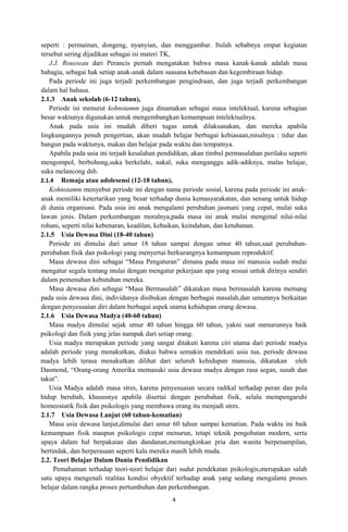 seperti : permainan, dongeng, nyanyian, dan menggambar. Itulah sebabnya empat kegiatan
tersebut sering dijadikan sebagai isi materi TK,
   J.J. Rousseau dari Perancis pernah mengatakan bahwa masa kanak-kanak adalah masa
bahagia, sebagai hak setiap anak-anak dalam suasana kebebasan dan kegembiraan hidup.
   Pada periode ini juga terjadi perkembangan pengindraan, dan juga terjadi perkembangan
dalam hal bahasa.
2.1.3 Anak sekolah (6-12 tahun),
   Periode ini menurut kohnstamm juga dinamakan sebagai masa intelektual, karena sebagian
besar waktunya digunakan untuk mengembangkan kemampuan intelektualnya.
   Anak pada usia ini mudah diberi tugas untuk dilaksanakan, dan mereka apabila
lingkungannya penuh pengertian, akan mudah belajar berbagai kebiasaan,misalnya : tidur dan
bangun pada waktunya, makan dan belajar pada waktu dan tempatnya.
   Apabila pada usia ini terjadi kesalahan pendidikan, akan timbul permasalahan perilaku seperti
mengompol, berbohong,suka berkelahi, nakal, suka menganggu adik-adiknya, malas belajar,
suka melancong dsb.
2.1.4 Remaja atau adolesensi (12-18 tahun),
   Kohnstamm menyebut periode ini dengan nama periode sosial, karena pada periode ini anak-
anak memiliki ketertarikan yang besar terhadap dunia kemasyarakatan, dan senang untuk hidup
di dunia organisasi. Pada usia ini anak mengalami perubahan jasmani yang cepat, mulai suka
lawan jenis. Dalam perkembangan moralnya,pada masa ini anak mulai mengenal nilai-nilai
rohani, seperti nilai kebenaran, keadilan, kebaikan, keindahan, dan ketuhanan.
2.1.5 Usia Dewasa Dini (18-40 tahun)
   Periode ini dimulai dari umur 18 tahun sampai dengan umur 40 tahun,saat perubahan-
perubahan fisik dan psikologi yang menyertai berkurangnya kemampuan reproduktif.
   Masa dewasa dini sebagai “Masa Pengaturan” dimana pada masa ini manusia sudah mulai
mengatur segala tentang mulai dengan mengatur pekerjaan apa yang sesuai untuk dirinya sendiri
dalam pemenuhan kebutuhan mereka.
   Masa dewasa dini sebagai “Masa Bermasalah” dikatakan masa bermasalah karena memang
pada usia dewasa dini, individunya disibukan dengan berbagai masalah,dan umumnya berkaitan
dengan penyesuaian diri dalam berbagai aspek utama kehidupan orang dewasa.
2.1.6 Usia Dewasa Madya (40-60 tahun)
   Masa madya dimulai sejak umur 40 tahun hingga 60 tahun, yakni saat menurunnya baik
psikologi dan fisik yang jelas nampak dari setiap orang.
   Usia madya merupakan periode yang sangat ditakuti karena ciri utama dari periode madya
adalah periode yang menakutkan, diakui bahwa semakin mendekati usia tua, periode dewasa
madya lebih terasa menakutkan dilihat dari seluruh kehidupan manusia, dikatakan oleh
Dasmond, “Orang-orang Amerika memasuki usia dewasa madya dengan rasa segan, susah dan
takut”.
   Usia Madya adalah masa stres, karena penyesuaian secara radikal terhadap peran dan pola
hidup berubah, khususnya apabila disertai dengan perubahan fisik, selalu mempengaruhi
homeostatik fisik dan psikologis yang membawa orang itu menjadi stres.
2.1.7 Usia Dewasa Lanjut (60 tahun-kematian)
   Masa usia dewasa lanjut,dimulai dari umur 60 tahun sampai kematian. Pada waktu ini baik
kemampuan fisik maupun psikologis cepat menurun, tetapi teknik pengobatan modern, serta
upaya dalam hal berpakaian dan dandanan,memungkinkan pria dan wanita berpenampilan,
bertindak, dan berperasaan seperti kala mereka masih lebih muda.
2.2. Teori Belajar Dalam Dunia Pendidikan
     Pemahaman terhadap teori-teori belajar dari sudut pendekatan psikologis,merupakan salah
satu upaya mengenali realitas kondisi obyektif terhadap anak yang sedang mengalami proses
belajar dalam rangka proses pertumbuhan dan perkembangan.
                                               4
 