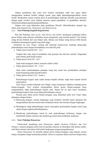 Adanya pendekatan dari suatu teori tertentu merupakan salah satu upaya dalam
menggunakan landasan berfikir sebagai asumsi yang dapat dipertanggungjawabkan secara
ilmiah. Berdasarkan asumsi tersebut perlu di pertimbangkan beberapa masalah yang berkaitan
dengan aspek tersebut, yaitu :hakikat manusia, tujuan pendidikan, isi pendidikan, dannilai-
nilaisertametodepencapaiantujuanpendidikanya.
     Adapun teori yang didasarkan pada pendekatan filosofis, diklasifikasikan menjadi tiga
aliran, yaitu Kognitivisme, Humanisme, dan Behaviorisme.
2.2.1. Teori Psikologi Kognitif (Kognitivisme)

     Para ahli Psikologi, Kurt Lewin, John Dewey, dan Kohler mempunyai pandangan bahwa
proses belajar pada manusia melibatkan proses pengenalan yang bersifat kognitif. Cara belajar
orang dewasa berbeda dari cara belajar anak, dimana cara belajar orang dewasa lebih banyak
melibatkan kemampuan kognitif yang lebih tinggi.
   Sementara itu Jean Piaget, seorang ahli psikologi kognitivisme membagi tahap-tahap
perkembangan sesuai dengan bertambahnya usia individu,yaitu:
   a. Tahap sensori-motorik (0,0 – 2,0 )

     Tingkah laku anak yang di kendalikan oleh perasaan dan aktivitas motorik. Pengenalan
     anak terbatas pada benda konkret.
  b. Tahap operasi awal (2,0 – 6,0 )

     Anak mulai mengenal simbol, termasuk simbol verbal.
  c. Tahap operasi konkrit ( 7,0 – 11,0 )

     Anak mulai membandingkan pendapat orang lain, mulai bisa membedakan sekalipun
     masih bergantung pada masalah konkrit.
  d. Tahap operasi formal (12,0 – keatas )

      Perkembangan kognisi anak sudah mampu berpikir abstrak, tanpa batas kepada hal-hal
      yang konkret.
      Teori Piaget tersebut bukanlah teori belajar, tetapi mempunyai implikasi terhadap proses
belajar-mengajar. Teori tersebut mengimplikasi bahwa proses belajar-mengajar harus
memperhatikan tahap perkembangan kognisi anak. Dalam hal ini guru harus memahami
perkembangan kognisi anak sesuai tahap perkembangan usianya.
      Peranan guru dalam proses belajar-mengajar yang didasarkan pada teori Piaget dapat
dijelaskan sebagai berikut :
   1) Merancang program, menata lingkungan yang kondusif, memilih materi pelajaran dan
      mengendalikan aktivitas murid untuk melakukan inkuiri dan interaksi dengan lingkungan.

  2) Mendiagnosa tahap perkembangan murid, menyajikan permasalahan kepada murid yang
     sejajar dengan tingkat perkembangannya.

  3) Mendorong perkembangan murid ke arah perkembangan berikutnya dengan cara
     memberikan latihan, bertanya dan mendorong murid untuk melakukan eksplorasi.

2.2.2. Teori Psikologi Humanisme

        Tokoh-tokoh pendukung teori Humanisme adalah Abraham H.Maslow dan Carl
R.Rogers. menurut penganut aliran teori ini perilaku manusia itu ditentukan oleh dirinya sendiri,
oleh faktor internal, dan bukan oleh kondisi lingkungan ataupun pengetahuannya.
        Aliran Humanisme ini menolak adanya proses belajar-mengajar yang mekanis, karena
belajar merupakan fungsi keseluruhan pribadi. Aliran ini meyakini bahwa motivasi belajar harus


                                               5
 