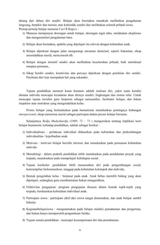 datang dari dalam diri sendiri. Belajar akan bermakna manakala melibatkan pengalaman
langsung, berpikir dan merasa ,atas kehendak sendiri dan melibatkan seluruh pribadi siswa.
Prinsip-prinsip belajar menurut Carl R.Rogers :
   1) Manusia mempunyai dorongan untuk belajar, dorongan ingin tahu, melakukan eksplorasi
      dan mengasimilasi pengalaman baru.

  2) Belajar akan bermakna, apabila yang dipelajari itu relevan dengan kebutuhan anak.

  3) Belajar diperkuat dengan jalan mengurangi ancaman eksternal, seperti hukuman, sikap
     merendahkan murid, mencemooh dll.

  4) Belajar dengan inisiatif sendiri akan melibatkan keseluruhan pribadi, baik intelektual
     maupun perasaan.,

  5) Sikap berdiri sendiri, kreativitas dan percaya diperkuat dengan penilaian diri sendiri.
     Penilaian dari luar merupakan hal yang sekunder.



      Tujuan pendidikan menurut kaum humanis adalah realisasi diri, yakni suatu kondisi
dimana individu mencapai kesadaran akan dirinya sendiri, lingkungan dan sistem nilai. Untuk
mencapai tujuan tersebut guru berperan sebagai narasumber, fasilitator belajar, dan bukan
inspektor atau instruktur yang mengendalikan kelas.

      Proses belajar yang berlandaskan pada humanisme menekankan pentingnya hubungan
interpersonal, sikap menerima murid sebagai partisipan dalam proses belajar bersama.

      Selanjutnya Redja Mudyahardjo (1989; 72 – 73 ) menguraikan tentang implikasi teori
belajar humanistic terhadap pendidikan, adalah sebagai berikut :

  1) Individualisasi : perlakuan individual didasarkan pada kebutuhan dan perkembangan
     individualitas / kepribadian anak.

  2) Motivasi : motivasi belajar bersifat intrinsic dan menekankan pada pemuasan kebutuhan
     individu.

  3) Metodologi : dalam praktek pendidikan lebih menekankan pada pendekatan proyek yang
     terpadu, menekankan pada mempelajari kehidupan sosial.

  4) Tujuan kurikuler: pendidikan lebih memusatkan diri pada pengembangan sosial,
     keterampilan berkomunikasi, tanggap pada kebutuhan kelompok dan individu,

  5) Bentuk pengolahan kelas : berpusat pada anak. Anak bebas memilih bidang yang akan
     dipelajari, sedangkan guru membantukan bukan mengarahkan.

  6) Efektivitas pengajaran: program pengajaran disusun dalam bentuk topik-topik yang
     terpadu, berdasarkan kebutuhan individual anak.

  7) Partisipasi siswa : partisipasi aktif dari siswa sangat diutamakan, dan anak belajar sambil
     bekerja.

  8) Kegiatanbelajarsiswa : mengutamakan pada belajar melalui pemahaman dan pengertian,
     dan bukan hanya memperoleh pengetahuan belaka.

  9) Tujuan umum pendidikan : mencapai kesempurnaan diri dan pemahaman.


                                              6
 