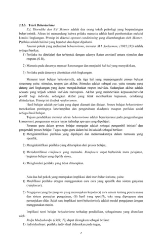 2.2.3. Teori Behaviorisme
      E.L Thorndike dan B.F Skinner adalah dua orang tokoh psikologi yang berpandangan
behavioristik. Aliran ini memandang bahwa prilaku manusia adalah hasil pembentukan melalui
kondisi lingkungan. Prinsip ini dikenal operant conditioning yang dikembangkan oleh Skinner.
Perilaku adalah hal-hal yang berubah dan dapat dipahami.
      Asumsi pokok yang melandasi behaviorisme, menurut M.I. Soelaeman; (1985;335) adalah
sebagai berikut:
   1) Perilaku itu dipelajari dan terbentuk dengan adanya ikatan asosiatif antara stimulus dan
      respons (S-R),

  2) Manusia pada dasarnya mencari kesenangan dan menjauhi hal-hal yang menyakitkan,

  3) Perilaku pada dasarnya ditentukan oleh lingkungan.

      Menurut teori belajar behavioristik, ada tiga hal yang mempengaruhi proses belajar
seseorang yaitu: stimulus, respon dan akibat. Stimulus adalah sebagai cue, yaitu sesuatu yang
datang dari lingkungan yang dapat mengakibatkan respon individu. Sedangkan akibat adalah
sesuatu yang terjadi setelah individu merespons. Akibat yang memberikan kepuasan,bersifat
positif bagi individu, sedangkan akibat yang tidak memberikan kepuasan, cenderung
dihindarkan. Prinsip ini disebut reinforcemen.
      Hasil belajar adalah perilaku yang dapat diamati dan diukur. Proses belajar behaviorisme
menekankan pentingnya keterampilan dan pengetahuan akademis maupun perilaku sosial
sebagai hasil belajar.
      Tujuan pendidikan menurut aliran behaviorisme adalah berorientasai pada pengembangan
kompetensi, penguasaan secara tuntas terhadap apa-apa yang dipelajari.
      Peranan guru dalam proses belajar mengajar adalah sebagai pengambil inisiatif dan
pengendali proses belajar. Tugas-tugas guru dalam hal ini adalah sebagai berikut:
   1) Mengidentifikasi perilaku yang dipelajari dan merumuskannya dalam rumusan yang
      spesifik,

  2) Mengidentifikasi perilaku yang diharapkan dari proses belajar,

  3) Menidentifikasi reinforcer yang memadai. Reinforcer dapat berbentuk mata pelajaran,
        kegiatan belajar yang dipilih siswa,

  4) Menghindari perilaku yang tidak diharapkan.



     Ada dua hal pokok yang merupakan implikasi dari teori behaviorisme, yaitu:
  1) Modifikasi perilaku dengan menggunakan cara cara yang spesifik dan sistem ganjaran
     (reinforcer).

  2) Pengajaran yang berprogram ynag menunjukan kepada (a) cara umum tentang perencanaan
     dan sistem penyajian pengajaran, (b) hasil yang spesifik, teks yang diprogram atau
     pertunjukan slide. Salah satu implikasi teori behavioristik adalah model pengajaran dengan
     menggunakan mesin.

        Implikasi teori belajar behaviorisme terhadap pendidikan, sebagaimana yang diuraikan
oleh:
     Redja Mudyahardjo (1989; 72) dapat dirangkum sebagai berikut:
  1) Individualisasi: perilaku individual didasarkan pada tugas,

                                               7
 