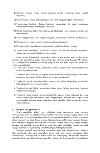 2) Motivasi: motivasi belajar bersifat ekstrinsik melalui pembiasaan (dapat menjadi
     reinforcer),

  3) Metode: metode belajar dijabarkan secara rinci untuk mengembangkan keterampilan,

  4) Tujuan-tujuan kurikuler: Tujuan kurikuler, memusatkan diri pada pengetahuan,
     keterampilan akademis serta tingkah laku sosial,

  5) Bentuk pengelolaan kelas: Berpusat pada guru,hubungan sosial digunakan sebagai cara
     berkomunikasi,

  6) Usaha mengefektifkan kelas: program pengajaran disusun secara terperinci dan bertingkat,

  7) Partisipasi siswa: secara umum siswa menunjukan perilaku pasif,

  8) Kegiatan belajar siswa: kemahiran keterampilan melalui pembiasan bertahap,

  9) Tujuan umum pendidikan: pendidikan bertujuan mencapai kemampuan mengerjakan
     sesuatu atau mencapai tingkat kompetensi tertentu.

      Proses belajar behavioristik menunjukan proses belajar setahap demi setahap secara
terperinci dan tergambarkan dalam sekuensi logis dari informasi yang disajikan. MD. Dahlan
(1984), menguraikan beberapa teori belajar yang dikutip dari Bruce Joyce dan Masha Weil
(1980), sebagai berikut:
   1. Teori belajar disiplin mental, memandang belajar sebagia proses mendisiplinkan atau
      melatih fungsi fungsi jiwa,

  2. Teori-teori ikatan stimulus dan respons, menyatakan bahwa belajar sebagai ikatan antara
     rangsangan yang datang dari luar dan secara otomatis terjadi reaksi,

  3. Teori-teori kognitif, memandang bahwa proses belajar adalah sebagai yang terjadi dalam
     bidang kognitif, yaitu proses memahami,

  4. Teori-teori prestasi belajar, memandang bahwa proses belajar mempunyai hunungan
     dengan proses mengajar,

  5. Teori-teori belajar inovatif, yang memandang bahwa proses belajar pada anak dan orang
     dewasa tertuju pda kemampuan untuk mengantisipasi peristiwa masa depan dalam
     menyelesaikan diri pada tautan masa depan yang mungkin belum pernah ada polanya
     sampai sekarang.


2.3. Jenis-jenis upaya pendidikan
      Upaya pendidikan adalah cara pendidikan untuk membimbing anak mencapai
kedewasaannya. Cara itu dapat berbentuk pendidikan atau situasi yang disengaja diadakan untuk
mendidik anak. Upaya pendidikan berbeda artinya dengan faktor pendidikan. Faktor pendidikan,
adalah pengaruh yang tidak dengan sengaja diadakan oleh pendidik, tetapi walaupun demikian
dapat mempunyai pengaruh terhadap anak yang sama dengan upaya yang dengan disengaja
diadakan oleh pendidik. Dengan demikian upaya dan faktor pendidikan (sengaja dan tidak
sengaja) mempunyai pengaruh yang sama terhadap perkembangan jiwa anak.
      Perbuatan pendidik yang disengaja ditonjolkan kepada anak sebagai teladan , biasanya
tidak memberikan efek yang diharapkan, karena anak akan merasa tersinggung dalam
kemandiriannya. Mendidik anak itu bukan nasihat atau teladan yang kita tonjolkan, melainkan
suasana lingkungn atau iklim psikologis yang kita ciptakan oleh keberadaan kita dengan kualitas

                                              8
 