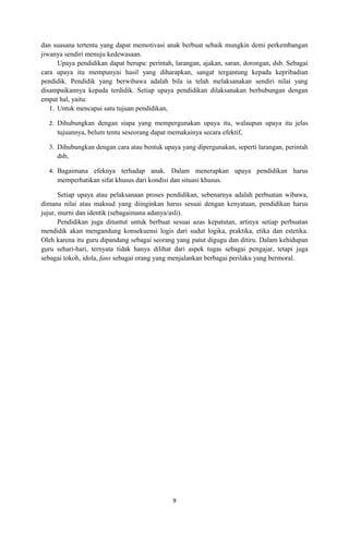 dan suasana tertentu yang dapat memotivasi anak berbuat sebaik mungkin demi perkembangan
jiwanya sendiri menuju kedewasaan.
      Upaya pendidikan dapat berupa: perintah, larangan, ajakan, saran, dorongan, dsb. Sebagai
cara upaya itu mempunyai hasil yang diharapkan, sangat tergantung kepada kepribadian
pendidik. Pendidik yang berwibawa adalah bila ia telah melaksanakan sendiri nilai yang
disampaikannya kepada terdidik. Setiap upaya pendidikan dilaksanakan berhubungan dengan
empat hal, yaitu:
   1. Untuk mencapai satu tujuan pendidikan,

  2. Dihubungkan dengan siapa yang mempergunakan upaya itu, walaupun upaya itu jelas
     tujuannya, belum tentu seseorang dapat memakainya secara efektif,

  3. Dihubungkan dengan cara atau bentuk upaya yang dipergunakan, seperti larangan, perintah
     dsb,

  4. Bagaimana efeknya terhadap anak. Dalam menerapkan upaya pendidikan harus
     memperhatikan sifat khusus dari kondisi dan situasi khusus.

       Setiap upaya atau pelaksanaan proses pendidikan, sebenarnya adalah perbuatan wibawa,
dimana nilai atau maksud yang diinginkan harus sesuai dengan kenyataan, pendidikan harus
jujur, murni dan identik (sebagaimana adanya/asli).
       Pendidikan juga dituntut untuk berbuat sesuai azas kepatutan, artinya setiap perbuatan
mendidik akan mengandung konsekuensi logis dari sudut logika, praktika, etika dan estetika.
Oleh karena itu guru dipandang sebagai seorang yang patut digugu dan ditiru. Dalam kehidupan
guru sehari-hari, ternyata tidak hanya dilihat dari aspek tugas sebagai pengajar, tetapi juga
sebagai tokoh, idola, fans sebagai orang yang menjalankan berbagai perilaku yang bermoral.




                                              9
 