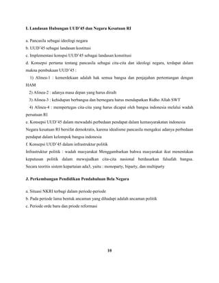 I. Landasan Hubungan UUD’45 dan Negara Kesatuan RI
a. Pancasila sebagai ideologi negara
b. UUD’45 sebagai landasan kostitusi
c. Implementasi konspsi UUD’45 sebagai landasan konstitusi
d. Konsepsi pertama tentang pancasila sebagai cita-cita dan ideologi negara, terdapat dalam
makna pembukaan UUD’45 :
1) Alinea-1 : kemerdekaan adalah hak semua bangsa dan penjajahan pertentangan dengan
HAM
2) Alinea-2 : adanya masa depan yang harus diraih
3) Alinea-3 : kehidupan berbangsa dan bernegara harus mendapatkan Ridho Allah SWT
4) Alinea-4 : mempertegas cita-cita yang harus dicapai oleh bangsa indonesia melalui wadah
persatuan RI
e. Konsepsi UUD’45 dalam mewadahi perbedaan pendapat dalam kemasyarakatan indonesia
Negara kesatuan RI bersifat demokratis, karena idealisme pancasila mengakui adanya perbedaan
pendapat dalam kelompok bangsa indonesia
f. Konsepsi UUD’45 dalam infrastruktur politik
Infrastruktur politik : wadah masyarakat Menggambarkan bahwa masyarakat ikut menentukan
keputusan politik dalam mewujudkan cita-cita nasional berdasarkan falsafah bangsa.
Secara teoritis sistem kepartaian ada3, yaitu : monoparty, biparty, dan multiparty
J. Perkembangan Pendidikan Pendahuluan Bela Negara
a. Situasi NKRI terbagi dalam periode-periode
b. Pada periode lama bentuk ancaman yang dihadapi adalah ancaman politik
c. Periode orde baru dan priode reformasi
10
 