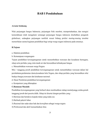 BAB I Pendahuluan
A.Latar belakang
Nilai perjuangan bangsa Indonesia, perjuangan fisik merebut, mempertahankan, dan mengisi
kemerdekaan telah mengalami semangat perjuangan bangsa indonesia disebabkan pengaruh
globalisasi, sedangkan perjuangan nonfisik sesuai bidang profesi masing-masing tersebut
memerlukan sarana kegiatan pendidikan bagi setiap warga negara indonesia pada umumya.
B.Tujuan
a. Hakekat pendidikan
b. Kemampuan warganegara
Tujuan pendidikan kewarganegaraan untuk menumbuhkan wawasan dan kesadaran bernegara,
sikap serta perilaku yang cinta tanah air dan bersendikan kebudayaan bangsa
c. Menumbuhkan wawasan warga Negara
Misi / tanggung jawab pendidikan kewarganegaraan untuk menumbuhkan wawasan dalam hal
pershabatan,perdamaian dunia,kesadaran bela Negara, dan sikap perilaku yang bersendikan nilai
budaya bangsa,wawasan dan ketahanan nasional.
d. Dasar Pemikiran pendidikan kewarganegaraan
e. Kompetensi yang diharapkan
C.Rumusan Masalah
Pendidikan kewarganegaraan yang berhasil akan membuahkan siakap mentalyangg cerdas,penuh
tanggung jawab dari peserta didik. Sikap ini disertai dengan perilaku yang :
1) Beriman dan bertakwa kepada tuhan yang maha esa
2) Berbudi pekerti luhur
3) Rasional dan sadar akan hak dan kewajiban sebagai warga negara
4) Profesional dan aktif memanfaatkan ilmu
3
 