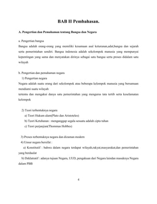 BAB II Pembahasan.
A. Pengertian dan Pemahaman tentang Bangsa dan Negara
a. Pengertian bangsa
Bangsa adalah orang-orang yang memiliki kesamaan asal keturunan,adat,bangsa dan sejarah
serta pemerintahan sendiri. Bangsa indonesia adalah sekelompok manusia yang mempunyai
kepentingan yang sama dan menyatakan dirinya sebagai satu bangsa serta proses didalam satu
wilayah
b. Pengertian dan pemahaman negara
1) Pengertian negara
Negara adalah suatu orang dari sekolompok atau beberapa kelompok manusia yang bersamaan
mendiami suatu wilayah
tertentu dan mengakui danya satu pemerintahan yang mengurus tata tertib serta keselamatan
kelompok
2) Teori terbentuknya negara
a) Teori Hukum alam(Plato dan Aristoteles)
b) Teori Ketuhanan : menganggap segala sesuatu adalah cipta tuhan
c) Teori perjanjian(Thommas Hobbes)
3) Proses terbentuknya negara dan dizaman modern
4) Unsur negara bersifat :
a) Konstitutif : bahwa dalam negara terdapat wilayah,rakyat,masyarakat,dan pemerintahan
yang berdaulat
b) Deklatratif : adanya tujuan Negara, UUD, pengakuan dari Negara laindan masuknya Negara
dalam PBB
4
 