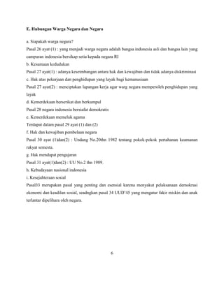 E. Hubungan Warga Negara dan Negara
a. Siapakah warga negara?
Pasal 26 ayat (1) : yang menjadi warga negara adalah bangsa indonesia asli dan bangsa lain yang
campuran indonesia bersikap setia kepada negara RI
b. Kesamaan kedudukan
Pasal 27 ayat(1) : adanya keseimbangan antara hak dan kewajiban dan tidak adanya diskriminasi
c. Hak atas pekerjaan dan penghidupan yang layak bagi kemanusiaan
Pasal 27 ayat(2) : menciptakan lapangan kerja agar warg negara memperoleh penghidupan yang
layak
d. Kemerdekaan berserikat dan berkumpul
Pasal 28 negara indonesia bersiafat demokratis
e. Kemerdekaan memeluk agama
Terdapat dalam pasal 29 ayat (1) dan (2)
f. Hak dan kewajiban pembelaan negara
Pasal 30 ayat (1)dan(2) : Undang No.20thn 1982 tentang pokok-pokok pertahanan keamanan
rakyat semesta.
g. Hak mendapat pengajaran
Pasal 31 ayat(1)dan(2) : UU No.2 thn 1989.
h. Kebudayaan nasional indonesia
i. Kesejahteraan sosial
Pasal33 merupakan pasal yang penting dan esensial karena menyakut pelaksanaan demokrasi
ekonomi dan keadilan sosial, seadngkan pasal 34 UUD’45 yang mengatur fakir miskin dan anak
terlantar dipelihara oleh negara.
6
 