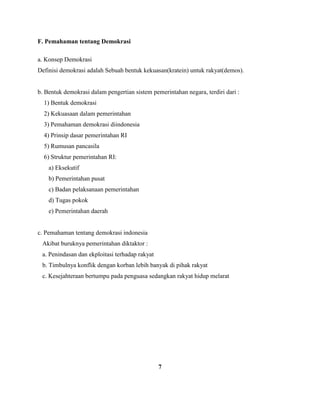 F. Pemahaman tentang Demokrasi
a. Konsep Demokrasi
Definisi demokrasi adalah Sebuah bentuk kekuasan(kratein) untuk rakyat(demos).
b. Bentuk demokrasi dalam pengertian sistem pemerintahan negara, terdiri dari :
1) Bentuk demokrasi
2) Kekuasaan dalam pemerintahan
3) Pemahaman demokrasi diindonesia
4) Prinsip dasar pemerintahan RI
5) Rumusan pancasila
6) Struktur pemerintahan RI:
a) Eksekutif
b) Pemerintahan pusat
c) Badan pelaksanaan pemerintahan
d) Tugas pokok
e) Pemerintahan daerah
c. Pemahaman tentang demokrasi indonesia
Akibat buruknya pemerintahan diktaktor :
a. Penindasan dan ekploitasi terhadap rakyat
b. Timbulnya konflik dengan korban lebih banyak di pihak rakyat
c. Kesejahteraan bertumpu pada penguasa sedangkan rakyat hidup melarat
7
 