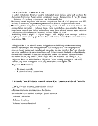 PEMAHAMAN HAK ASASI MANUSIA
Di dalam mukadimah deklarasi universa tentang hak asasi manusia yang telah disetujui dan
diumuman oleh resolusi Majelis umum perserikatan bangsa – bangsa nomor 217 Z (III) tanggal
10 desember 1984 terdapat pertimbangan – pertimbangan berikut:
1) Menimbang bahwa pengakuan atas martabat yang melekat dan hak – hak yang sama dan tidak
tersaingkan dari semua anggota keluarga kemanusiaan,keadilan,dan perdamaian di dunia.
2) Menimbang bahwa mengabaikan dan memandang rendah pada hak – hak asasi manusia telah
mengakibatkan perbuatan – perbuatan bengis yang menimbulkan rasakemarahan dalam hati
nurani umat manusia dan bahwa terbentuknya suatu dunia dimana manusia akan mengecap
kenikmatan kebebasan berbicara dan agama tertinggi dari rakyat jelata
3) Menimbang bahwa Negara – Negara anggota telah berjanji akan mencapai perbaikan
penghargaan umum terhadap pelaksanaan hak – hak manusia dan kebebasan asas dalam kerja
sama dengan PBB.
Pelanggaran Hak Asasi Manusia adalah setiap perbuatan seseoarang atau kelompok orang
termasuk aparat negara baik disengaja maupun tidak disengaja atau kelalaian yang secara
melawan hukum mengurangi, menghalangi, membatasi dan atau mencabut Hak Asasi Manusia
seseorang atau kelompok orang yang dijamin oleh Undang-undang, dan tidak mendapatkan atau
dikhawatirkan tidak akan memperoleh penyelesaian hukum yang adil dan benar berdasarkan
mekanisme hukum yang berlaku (Pasal 1 angka 6 UU No. 39 Tahun 1999 tentang HAM).
Pengadilan Hak Asasi Manusia adalah Pengadilan Khusus terhadap pelanggaran Hak Asasi
Manusia yang berat. Pelanggaran HAM yang berat diperiksa dan diputus oleh
Pengadilan HAM meliputi :
1. Kejahatan genosida;
2. Kejahatan terhadap kemanusiaan
H. Kerangka Dasar Kehidupan Nasional Meliputi Keterkaitan antara Falsafah Pancasila,
UUD’45,Wawasan nusantara, dan ketahanan nasional
a. Konsepsi hubungan antara pancasila dan bangsa
b. Pancasila sebagai landasan idiil negara, paham ideologis :
1) Paham komunisme
2) Paham liberalisme
3) Paham islam fundamentalis
9
 