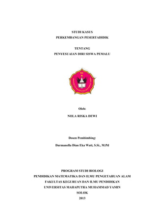 STUDI KASUS
PERKEMBANGAN PESERTADIDIK
TENTANG
PENYESUAIAN DIRI SISWA PEMALU
Oleh:
NOLA RISKA DEWI
Dosen Pembimbing:
Darmanella Dian Eka Wati, S.Si., M.Pd
PROGRAM STUDI BIOLOGI
PENDIDIKAN MATEMATIKA DAN ILMU PENGETAHUAN ALAM
FAKULTAS KEGURUAN DAN ILMU PENDIDIKAN
UNIVERSITAS MAHAPUTRA MUHAMMAD YAMIN
SOLOK
2013
 