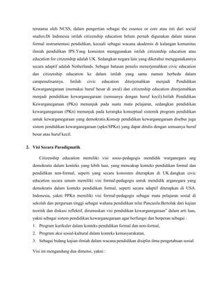 terutama oleh NCSS, dalam pengertian sebagai the essence or core atau inti dari social
studies.Di Indonesia istilah citizenship education belum pernah digunakan dalam tataran
formal instrumentasi pendidikan, kecuali sebagai wacana akademis di kalangan komunitas
ilmiah pendidikan IPS.Yang konsisten menggunakan istilah citizenship education atau
education for citizenship adalah UK. Sedangkan negara lain yang diketahui menggunakannya
secara adaptif adalah Netherlands. Sebagai batasan penulis menerjemahkan civic education
dan citizenship education ke dalam istilah yang sama namun berbeda dalam
carapenulisannya. Istilah civic education diterjemahkan menjadi Pendidikan
Kewarganegaraan (memakai huruf besar di awal) dan citizenship education diterjemahkan
menjadi pendidikan kewarganegaraan (semuanya dengan huruf kecil).Istilah Pendidikan
Kewarganegaraan (PKn) menunjuk pada suatu mata pelajaran, sedangkan pendidikan
kewarganegaraan (PKn) menunjuk pada kerangka konseptual sistemik program pendidikan
untuk kewarganegaraan yang demokratis.Konsep pendidikan kewarganegaraan disebut juga
sistem pendidikan kewarganegaraan (spkn/SPKn) yang dapat ditulis dengan semuanya huruf
besar atau huruf kecil.
2. Visi Secara Paradigmatik
Citizenship education memiliki visi sosio-pedagogis mendidik warganegara ang
demokratis dalam konteks yang lebih luas, yang mencakup konteks pendidikan formal dan
pendidikan non-formal, seperti yang secara konsisten diterapkan di UK.dangkan civic
education secara umum memiliki visi formal-pedagogis untuk mendidik arganegara yang
demokratis dalam konteks pendidikan formal, seperti secara adaptif diterapkan di USA.
Indonesia, yakni PPKn memiliki visi formal-pedagogis sebagai mata pelajaran sosial di
sekolah dan perguruan tinggi sebagai wahana pendidikan nilai Pancasila.Bertolak dari kajian
teoritik dan diskusi reflektif, dirumuskan visi pendidikan kewarganegaraan” dalam arti luas,
yakni sebagai sistem pendidikan kewarganegaraan agar berfungsi dan berperan sebagai :
1. Program kurikuler dalam konteks pendidikan formal dan non-formal,
2. Program aksi sosial-kultural dalam konteks kemasyarakatan,
3. Sebagai bidang kajian ilmiah dalam wacana pendidikan disiplin ilmu pengetahuan sosial.
Visi ini mengandung dua dimensi, yakni :
 