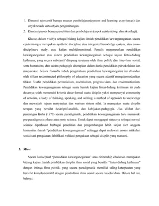 1. Dimensi substantif berupa muatan pembelajaran(content and learning experiences) dan
obyek telaah serta obyek pengembangan.
2. Dimensi proses berupa penelitian dan pembelajaran (aspek epistemologi dan aksiologi).
Khusus dalam visinya sebagai bidang kajian ilmiah pendidikan kewarganegaraan secara
epistemologis merupakan synthetic discipline atau integrated knowledge system, atau cross-
disciplinary study, atau kajian multidimensional. Penulis menempatkan pendidikan
kewarganegaraan atau sistem pendidikan kewarganegaraan sebagai kajian lintas-bidang
keilmuan, yang secara substantif ditopang terutama oleh ilmu politik dan ilmu-ilmu sosial,
serta humaniora, dan secara pedagogis diterapkan dalam dunia pendidikan persekolahan dan
masyarakat. Secara filosofik tubuh pengetahuan pendidikan kewarganegaran ini dilandasi
oleh tilikan reconstructed philosophy of education yang secara adaptif mengakomodasikan
tilikan filsafat pendidikan perennialism, essentialism, progressivism, dan recontructionism.
Pendidikan kewarganegaraan sebagai suatu bentuk kajian lintas-bidang keilmuan ini pada
dasarnya telah memenuhi kriteria dasar-formal suatu disiplin yakni mempunyai community
of scholars, a body of thinking, speaking, and writing; a method of approach to knowledge
dan mewadahi tujuan masyarakat dan warisan sistem nilai. Ia merupakan suatu disiplin
terapan yang bersifat deskriptif-analitik, dan kebijakan-pedagogis. Jika dilihat dari
pandangan Kuhn (1970) secara paradigmatik, pendidikan kewarganegaraan baru memasuki
pre-paradigmatic phase atau proto science. Untuk dapat menggapai statusnya sebagai normal
science diperlukan berbagai penelitian dan pengembangan lebih lanjut oleh anggota
komunitas ilmiah “pendidikan kewarganegaraan” sehingga dapat melewati proses artikulasi
sosialisasi-pengakuan-falsifikasi-validasi-pengakuan sebagai disiplin yang matured.
3. Missi
Secara konseptual “pendidikan kewarganegaraan” atau citizenship education merupakan
bidang kajian ilmiah pendidikan disiplin ilmu sosial yang bersifat “lintas-bidang keilmuan”
dengan intinya ilmu politik, yang secara paradigmatik memiliki saling-keterpautan yang
bersifat komplementatif dengan pendidikan ilmu sosial secara keseluruhan. Dalam hal ini,
bahwa :
 