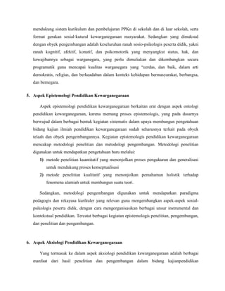 mendukung sistem kurikulum dan pembelajaran PPKn di sekolah dan di luar sekolah, serta
format gerakan sosial-kutural kewarganegaraan masyarakat. Sedangkan yang dimaksud
dengan obyek pengembangan adalah keseluruhan ranah sosio-psikologis peserta didik, yakni
ranah kognitif, afektif, konatif, dan psikomotorik yang menyangkut status, hak, dan
kewajibannya sebagai warganegara, yang perlu dimuliakan dan dikembangkan secara
programatik guna mencapai kualitas warganegara yang “cerdas, dan baik, dalam arti
demokratis, religius, dan berkeadaban dalam konteks kehidupan bermasyarakat, berbangsa,
dan bernegara.
5. Aspek Epistemologi Pendidikan Kewarganegaraan
Aspek epistemologi pendidikan kewarganegaraan berkaitan erat dengan aspek ontologi
pendidikan kewarganegaraan, karena memang proses epistemologis, yang pada dasarnya
berwujud dalam berbagai bentuk kegiatan sistematis dalam upaya membangun pengetahuan
bidang kajian ilmiah pendidikan kewarganegaraan sudah seharusnya terkait pada obyek
telaah dan obyek pengembangannya. Kegiatan epistemologis pendidikan kewarganegaraan
mencakup metodologi penelitian dan metodologi pengembangan. Metodologi penelitian
digunakan untuk mendapatkan pengetahuan baru melalui:
1) metode penelitian kuantitatif yang menonjolkan proses pengukuran dan generalisasi
untuk mendukung proses konseptualisasi
2) metode penelitian kualitatif yang menonjolkan pemahaman holistik terhadap
fenomena alamiah untuk membangun suatu teori.
Sedangkan, metodologi pengembangan digunakan untuk mendapatkan paradigma
pedagogis dan rekayasa kurikuler yang relevan guna mengembangkan aspek-aspek sosial-
psikologis peserta didik, dengan cara mengorganisasikan berbagai unsur instrumental dan
kontekstual pendidikan. Tercatat berbagai kegiatan epistemologis penelitian, pengembangan,
dan penelitian dan pengembangan.
6. Aspek Aksiologi Pendidikan Kewarganegaraan
Yang termasuk ke dalam aspek aksiologi pendidikan kewarganegaraan adalah berbagai
manfaat dari hasil penelitian dan pengembangan dalam bidang kajianpendidikan
 