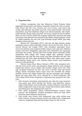 BAB II
ISI
A. Pengertian Etika
Sebelum memaparkan etika bagi Mahasiswa Teknik Pertanian dalam
lingkungan bermasyarakat, ada baiknya mengetahui definisi dari etika itu sendiri.
Etika berasal dari kata ethos (Yunani) atau moral (Latin), yang berarti adat
istiadat, adat kebiasaan, dan akhlak yang baik. Secara epistomologis, etika berarti
pengetahuan yang biasa dilakukan sebagai suatu tatanan kepatutan, adat istiadat,
yang berkenaan dengan hidup yang baik atau buruk, tentang hak dan kewajiban.
Dasar arti etika yang lain adalah nilai mengenai tingkah laku yang benar dan salah
yang dianut suatu golongan atau masyarakat dan dipakai sebagai pegangan. Selain
itu, adalah kumpulan asas atau nilai yang berkenaan dengan akhlak yang dapat
dirangkum dalam kode etik.
Menurut O.P. Simorangkir (2012), etika atau etik dapat diartikan sebagai
pandangan manusia dalam berperilaku menurut ukuran dan nilai baik. Selain itu
menurut Maryani dan Ludigdo (2001), etika merupakan seperangkat aturan,
norma atau pedoman yang mengatur perilaku manusia, baik yang harus dilakukan
maupun yang harus ditinggalkan yang dianut oleh sekelompok atau segolongan
masyarakat atau profesi. Seorang filsuf Sidi Gazalba dalam sistematika filsafat
mengartikan etika sebagai teori tentang tingkah laku, perbuatan manusia
dipandang dari segi baik dan buruk sejauh yang dapat ditentukan oleh akal. Dari
pendapat para ahli diatas dapat disimpulkan bahwa etika adalah segala sesuatu
yang berkaitan dengan norma, nilai, pedoman hidup manusia yang menjadikan
manusia itu baik atau buruk.
Menurut Kamus Besar Bahasa Indonesia (1998), etika merupakan nilai-
nilai dan norma-norma moral yang digunakan sebagai pedoman untuk mengatur
tingkah laku manusia. Secara singkat etika diartikan sebagai sistem nilai. Etika
juga merupakan kumpulan asas atau nilai moral (normatif). Etika juga disebut
sebagai realistis menyatakan bahwa tujuan utama dari mendidik dan sebagai
pendidik, panutan atau sebagai birokrat dan juga para pemimpin suatu lembaga,
daerah atau negar (Zikri Pitia, 2013). Menurut Dr. Ir. Saiful Rochdyanto, M.S
(2013) dalam kuliah Profesi Keteknikan menjelaskan lima pengertian dari etika,
yaitu:
1. Etika berusaha menemukan prinsip-prinsip atau nilai-nilai yang manusiawi
yang paling tepat dalam bersikap dan berbuat yang diperlukan manusia
supaya hidup bahagia secara keseluruhan, misalnya berbusana yang baik dan
indah, menghormati orang tua dan guru, bergaul dan berbicara sopan, berkata
dan berbuat jujur, dan menghargai hak orang lain.
2. Etika adalah pengetahuan tentang kebiasaan-kebiasaan manusia dalam
konvensi atau kesepakatan, misalnya kesepakatan dalam tata boga, dalam
berbusana, dalam berbicara, dan lain-lain.
3. Adat istiadat yang sifatnya lebih fundamental yang selalu melekat pada
kodrat manusia, misalnya kebiasaan berkata dan berbuat jujur, menghormati
orang tua, menghargai hidup dan kepentingan orang lain, dan lain-lain.
 