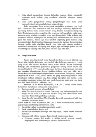 4. Etika adalah pengetahuan tentang kehendak manusia dalam mengambil
keputusan untuk berbuat, yang mendasari nilai-nilai hubungan sesama
manusia.
5. Etika adalah pengetahuan tentang pengembangan nilai moral untuk
memungkinkan terciptanya kebebasan tanpa paksaan.
Etika merupakan dasar utama untuk menjadikan seseorang yang lebih
baik, karena etika bisa menentukan baik atau buruknya seseorang. Apabila etika
seseorang itu baik, maka secara otomatis orang tersebut merupakan orang yang
baik. Begitu juga sebaliknya, apabila etika seseorang itu kurang baik, maka secara
otomatis orang tersebut merupakan orang yang kurang baik. Etika terdapat pada
setiap diri manusia, bukan pada diri binatang atau tumbuhan dan etika itu terletak
pada hati manusia, hanya saja etika tersebut tergantung pada manusia yang
menjalani hidup, dan tergantung bagaimana manusia itu menjaga dan memelihara
hatinya, apabila etika diarahkan kearah yang baik maka dengan sendirinya
manusia itu mempunyai etika yang baik, begitu juga sebaliknya apabila etika itu
diarahkan pada hal yang tidak baik, maka hasilnya juga tidak baik.
B. Pengertian Moral
Secara etimologi istilah moral berasal dari kata mos/moris (Latin) yang
berarti adat, istiadat, kebiasaan, cara, tingkah laku, kelakuan, atau mores (Latin)
yang berarti adat istiadat, kelakuan, tabiat, watak, akhlak. Secara terminologi,
beberapa ahli memberikan penjelaskan pengertian tentang moral antara lain,
menurut Richards (1971), moral adalah suatu kepekaan dalam pikiran, perasaan,
dan tindakan dibandingkan dengan tindakan-tindakan lain yang tidak hanya
berupa kepekaan terhadap prinsip-prinsip dan aturan-aturan. Selanjutnya menurut
Dagobert D. Runes (1976), moral adalah hal yang mendorong manusia untuk
melakukan tindakan-tindakan yang baik sebagai kewajiban atau norma. Moral
merupakan pandangan tentang baik dan buruk, benar dan salah, apa yang dapat
dan tidak dapat dilakukan (Atkinson, 1969).
Menurut Dr. Ir. Saiful Rochdyanto, M.S (2013) dalam kuliah Profesi
Keteknikan menjelaskan tentang sifat moral, yaitu:
1. Tanggungjawab Manusia sebagai Pribadi.
2. Moral Berkaitan dengan Hati Nurani. Seseorang yang hati nuraninya dipenuhi
dengki dan iri, tidak akan puas dan rela bila orang lain sukses dalam bisnis
atau maju dalam berbagai bidang usahanya.
3. Moral Bersifat Mewajibkan. Moral berlaku dan wajib secara timbal balik bagi
siapa saja tanpa suatu syarat.
Selain itu Dr. Ir. Saiful Rochdyanto, M.S (2013) dalam kuliah Profesi Keteknikan
juga menjelaskan tentang catatan moral, yaitu:
1. Berasal dari dalam kepribadian manusia itu sendiri.
2. Tidak bisa dijelaskan dengan akal.
3. Berasal dari kehidupan keluarga dan lingkungan, karena tempat mendidik
moralitas.
4. Dirasakan oleh pikiran manusia dalam bentuk tiga dorongan dasar.
a. Dorongan tentang diri sendiri -- pilihan moral, personal morality
berpengaruh pada perkembangan spiritual dari manusia itu.
 
