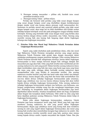 b. Dorongan tentang masyarakat -- pilihan etik, berubah terus sesuai
perubahan kesadaran sosial.
c. Dorongan tentang Tuhan – pilihan relijius.
Perilaku tak bermoral ialah perilaku yang tidak sesuai dengan harapan
yang sesuai dengan harapan sosial yang disebabkan dengan ketidaksetujuan
dengan standar sosial atau kurang adanya perasaan wajib menyesuaikan diri.
Sementara itu perilaku amoral atau nonmoral adalah perilaku yang tidak sesuai
dengan harapan sosial, akan tetapi hal itu lebih disebabkan oleh ketidak acuhan
terhadap harapan kelompok sosial dari pada pelanggaran sengaja terhadap standar
kelompok. Seorang yang bertindak tidak sesuai dengan moral yang berlaku akan
merasa berdosa dengan dirinya sendiri, masyarakat, atau Tuhan. Seorang yang
memiliki morang baik atau kurang baik langsung dapat dinilai lingkungan
keluarga atau lingkungan masyarakat.
C. Prioritas Etika dan Moral bagi Mahasiswa Teknik Pertanian dalam
Lingkungan Bermasyarakat
Seperti yang sudah disebutkan pada pendahuluan diatas, etika dan moral
bagi Mahasiswa Teknik Pertanian merupakan prioritas yang sangat penting.
Mahasiswa Teknik Pertanian tidak pernah lepas dengan masyarakat dalam
melakukan pembangunan maupun penelitian lapangan. Etika seorang Mahasiswa
Teknik Pertanian haruslah baik sebagaimana mestinya, karena dalam lingkungan
bermasyarakat ia harus mampu bersosial dengan baik sehingga dampak dari
masyarakat pun juga akan baik. Etika yang baik tersebut akan membentuk jati diri
seorang mahasiswa ke arah yang positif. Dalam beretika seorang mahasiswa harus
dapat membedakan mana yang baik dan mana yang buruk juga mana yang benar
dan mana yang salah, sehingga dalam bertindak seorang mahasiswa dapat
memperhatikan etika yang berlaku di masyarakat tersebut. Jika seorang
mahasiswa tersebut beretika yang baik dan benar maka akan timbul rasa bahagia
dalam dirinya, karena dengan etika yang baik dan benar tidak menimbulkan rasa
was-was dalam dirinya terhadap lingkungan bermasyarakat pada umumnya.
Begitu juga sebaliknya rasa was-was karena etikanya kurang baik akan timbul
kepada dirinya terhadap lingkungan bermasyarakat. Etika seorang mahasiswa
terhadap lingkungan bermasyarakat meliputi cara berbicara, cara berbusana, cara
bergaul, penghormatan terhadap orang lain dan menghargai kepentingan orang
lain. Disamping itu kesepakatan dalam lingkungan bermasyarakat juga harus
diperhatikan dalam beretika, misalnya kesepakatan dalam tata boga, kesepakatan
dalam bergaul dan kesepakan dalam berbusana. Oleh sebab itu etika yang baik
harus dijadikan pedoman seorang Mahasiswa Teknik Pertanian dalam hidup di
lingkungan bermasyarakat.
Selain etika dalam lingkungan bermasyarakat, mahasiswa Teknik
Pertanian juga harus mempunyai moral yang baik. Moral yang baik juga akan
membawa seorang mahasiswa ke arah yang positif dalam lingkungan
bermasyarakat. Begitu juga sebaliknya moral yang kurang baik akan membawa
seorang ke arah yang negatif dalam lingkungan bermasyarakat, dan moral yang
kurang baik tersebut akan menimbulkan kerugian bagi mahasiswa itu sendiri. Jika
seorang mahasiswa tersebut memiliki moral yang baik, pastinya akan merasa
tenang kepada dirinya sendiri, kepada masyarakat dan kepada Tuhan. Dan jika
 