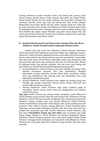 seorang mahasiswa tersebut memiliki moral yang kurang baik, pastinya akan
merasa berdosa kepada dirinya sendiri, kepada masyarakat dan kepada Tuhan.
Moral tersebut berasal dari hati nurani, keluarga, dan masyarakat, sehingga jika
seseorang mamiliki moral yang baik dan kurang baik akan terlihat nampak.
Dikarenakan moral dapat dinilai oleh diri sendiri maupun orang lain. Maka dari
itu moral yang baik harus dimiliki oleh Mahasiswa Teknik Pertanian dalam hidup
di lingkungan bermasyarakat. Sehingga etika dan moral merupakan paduan yang
harus dimiliki dan jangan sampai bertindak yang tidak sesuai dengan etika dan
moral yang berlaku, karena hal tersebut akan membawa mahasiswa ke arah yang
negatif dan merugikan bagi dirinya sendiri.
D. Kondisi Kekinian dan Persepsi Masyarakat terhadap Etika dan Moral
Mahasiswa Teknik Pertanian dalam Lingkungan Bermasyarakat
Kondisi etika dan moral dari Mahasiswa Teknik Pertanian sebenarnya
sudah dapat dinilai dari lingkungan masyarakat bahkan dari lingkungan kampus.
Mahasiswa Teknik Pertanian sangatlah berwarna-warni dalam etika dan moralnya.
Karena setiap individu satu dengan individu yang lain juga berbeda. Tetapi dalam
etika dan moral setiap individu dalam digolongkan mana yang mempunyai etika
dan moral baik dan mana yang mempunyai etika dan moral kurang baik. Berikut
ini beberapa kondisi atau persepsi mengenai etika dan moral yang kurang baik
bagi Mahasiswa Teknik Pertanian dalam lingkungan bermasyarakat:
a. Seorang Mahasiswa Teknik Pertanian yang acuh terhadap masyarakat ketika
dimintai pertolongan mengenai ilmu yang dipelajarinya. Mungkin
dikarenakan seorang mahasiswa tersebut belum begitu memahami tentang
ilmu yang dipelajarinya atau memang tidak mau memberikan ilmu yang
dipelajarinya kepada masyarakat.
b. Seorang Mahasiswa Teknik Pertanian yang enggan ikut gotong-royong atau
bertegur sapa dengan masyarakat. Karena merasa dirinya lebih baik atau
merasa tidak ada gunanya bersosial.
c. Seorang Mahasiswa Teknik Pertanian yang selalu membuat gaduh di
masyarakat. Karena merasa masih muda dan menggunakan saat mudanya
untuk berfoya-foya.
Tiga poin kondisi kekinian atau persepsi diatas merupakan contoh Mahasiswa
Teknik Pertanian yang memiliki etika dan moral kurang baik. Seharusnya seorang
Mahasiswa Teknik Pertanian haruslah menghargai dan menghormati masyarakat
sekitarnya. Karena mungkin suatu saat seorang Mahasiswa Teknik Pertanian
tersebut membutuhkan masyarakat untuk bekerja sama dalam pembangunan dan
penelitian. Oleh sebab itu kondisi seorang Mahasiswa Teknik Pertanian dalam
lingkungan bermasyarakat diharapkan memiliki etika dan moral yang baik agar
persepsi dari masyarakat juga baik. Kondisi Mahasiswa Teknik Pertanian yang
baik harus berkebalikan dengan tiga poin diatas agar masyarakat juga dapat
belajar dengan Mahasiswa Teknik Pertanian dan bertukar pengalaman dengan
Mahasiswa Teknik Pertanian mengenai ilmu yang terkait dengan bidang Teknik
Pertanian. Sehingga terjalin hubungan sosial yang baik antara Mahasiswa Teknik
Pertanian dan masyarakat akibat dari mahasiswa yang memiliki etika dan moral
yang baik.
 