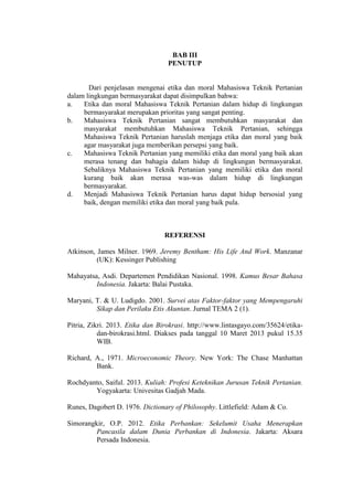 BAB III
PENUTUP
Dari penjelasan mengenai etika dan moral Mahasiswa Teknik Pertanian
dalam lingkungan bermasyarakat dapat disimpulkan bahwa:
a. Etika dan moral Mahasiswa Teknik Pertanian dalam hidup di lingkungan
bermasyarakat merupakan prioritas yang sangat penting.
b. Mahasiswa Teknik Pertanian sangat membutuhkan masyarakat dan
masyarakat membutuhkan Mahasiswa Teknik Pertanian, sehingga
Mahasiswa Teknik Pertanian haruslah menjaga etika dan moral yang baik
agar masyarakat juga memberikan persepsi yang baik.
c. Mahasiswa Teknik Pertanian yang memiliki etika dan moral yang baik akan
merasa tenang dan bahagia dalam hidup di lingkungan bermasyarakat.
Sebaliknya Mahasiswa Teknik Pertanian yang memiliki etika dan moral
kurang baik akan merasa was-was dalam hidup di lingkungan
bermasyarakat.
d. Menjadi Mahasiswa Teknik Pertanian harus dapat hidup bersosial yang
baik, dengan memiliki etika dan moral yang baik pula.
REFERENSI
Atkinson, James Milner. 1969. Jeremy Bentham: His Life And Work. Manzanar
(UK): Kessinger Publishing
Mahayatsa, Asdi. Departemen Pendidikan Nasional. 1998. Kamus Besar Bahasa
Indonesia. Jakarta: Balai Pustaka.
Maryani, T. & U. Ludigdo. 2001. Survei atas Faktor-faktor yang Mempengaruhi
Sikap dan Perilaku Etis Akuntan. Jurnal TEMA 2 (1).
Pitria, Zikri. 2013. Etika dan Birokrasi. http://www.lintasgayo.com/35624/etika-
dan-birokrasi.html. Diakses pada tanggal 10 Maret 2013 pukul 15.35
WIB.
Richard, A., 1971. Microeconomic Theory. New York: The Chase Manhattan
Bank.
Rochdyanto, Saiful. 2013. Kuliah: Profesi Keteknikan Jurusan Teknik Pertanian.
Yogyakarta: Univesitas Gadjah Mada.
Runes, Dagobert D. 1976. Dictionary of Philosophy. Littlefield: Adam & Co.
Simorangkir, O.P. 2012. Etika Perbankan: Sekelumit Usaha Menerapkan
Pancasila dalam Dunia Perbankan di Indonesia. Jakarta: Aksara
Persada Indonesia.
 