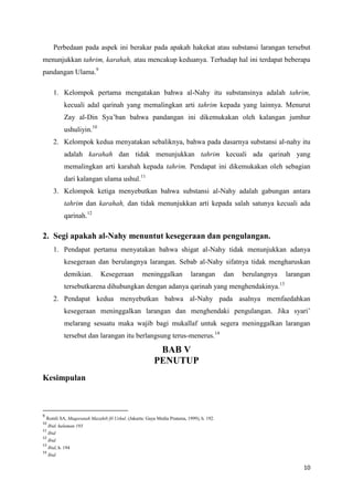 Perbedaan pada aspek ini berakar pada apakah hakekat atau substansi larangan tersebut
menunjukkan tahrim, karahah, atau mencakup keduanya. Terhadap hal ini terdapat beberapa
pandangan Ulama.9

        1. Kelompok pertama mengatakan bahwa al-Nahy itu substansinya adalah tahrim,
             kecuali adal qarinah yang memalingkan arti tahrim kepada yang lainnya. Menurut
             Zay al-Din Sya’ban bahwa pandangan ini dikemukakan oleh kalangan jumhur
             ushuliyin.10
        2. Kelompok kedua menyatakan sebaliknya, bahwa pada dasarnya substansi al-nahy itu
             adalah karahah dan tidak menunjukkan tahrim kecuali ada qarinah yang
             memalingkan arti karahah kepada tahrim. Pendapat ini dikemukakan oleh sebagian
             dari kalangan ulama ushul.11
        3. Kelompok ketiga menyebutkan bahwa substansi al-Nahy adalah gabungan antara
             tahrim dan karahah, dan tidak menunjukkan arti kepada salah satunya kecuali ada
             qarinah.12

2. Segi apakah al-Nahy menuntut kesegeraan dan pengulangan.
        1. Pendapat pertama menyatakan bahwa shigat al-Nahy tidak menunjukkan adanya
             kesegeraan dan berulangnya larangan. Sebab al-Nahy sifatnya tidak mengharuskan
             demikian.        Kesegeraan           meninggalkan            larangan       dan   berulangnya        larangan
                                                                                                              13
             tersebutkarena dihubungkan dengan adanya qarinah yang menghendakinya.
        2. Pendapat kedua menyebutkan bahwa al-Nahy pada asalnya memfaedahkan
             kesegeraan meninggalkan larangan dan menghendaki pengulangan. Jika syari’
             melarang sesuatu maka wajib bagi mukallaf untuk segera meninggalkan larangan
             tersebut dan larangan itu berlangsung terus-menerus.14

                                                          BAB V
                                                         PENUTUP
Kesimpulan



9
    Romli SA, Muqaranah Mazahib fil Ushul. (Jakarta: Gaya Media Pratama, 1999), h. 192.
10
     Ibid. halaman 193
11
     Ibid
12
     Ibid
13
     Ibid, h. 194
14
     Ibid

                                                                                                                        10
 