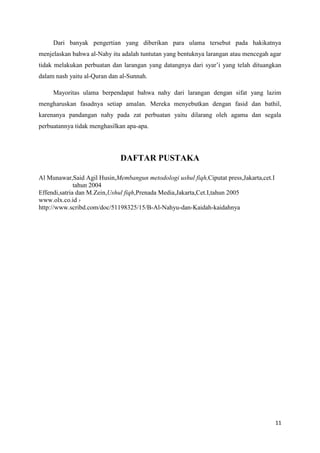 Dari banyak pengertian yang diberikan para ulama tersebut pada hakikatnya
menjelaskan bahwa al-Nahy itu adalah tuntutan yang bentuknya larangan atau mencegah agar
tidak melakukan perbuatan dan larangan yang datangnya dari syar’i yang telah dituangkan
dalam nash yaitu al-Quran dan al-Sunnah.

     Mayoritas ulama berpendapat bahwa nahy dari larangan dengan sifat yang lazim
mengharuskan fasadnya setiap amalan. Mereka menyebutkan dengan fasid dan bathil,
karenanya pandangan nahy pada zat perbuatan yaitu dilarang oleh agama dan segala
perbuatannya tidak menghasilkan apa-apa.




                              DAFTAR PUSTAKA

Al Munawar,Said Agil Husin,Membangun metodologi ushul fiqh,Ciputat press,Jakarta,cet.I
              tahun 2004
Effendi,satria dan M.Zein,Ushul fiqh,Prenada Media,Jakarta,Cet.I,tahun 2005
www.olx.co.id ›
http://www.scribd.com/doc/51198325/15/B-Al-Nahyu-dan-Kaidah-kaidahnya




                                                                                         11
 