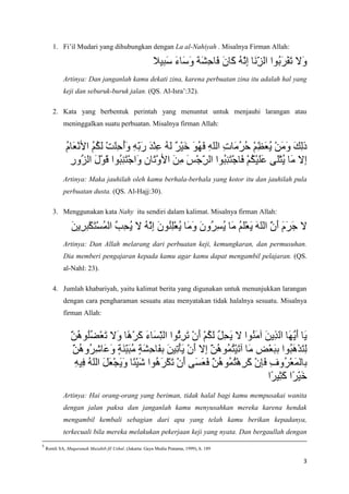 1. Fi’il Mudari yang dihubungkan dengan La al-Nahiyah . Misalnya Firman Allah:



            Artinya: Dan janganlah kamu dekati zina, karena perbuatan zina itu adalah hal yang
            keji dan seburuk-buruk jalan. (QS. Al-Isra’:32).

       2. Kata yang berbentuk perintah yang menuntut untuk menjauhi larangan atau
            meninggalkan suatu perbuatan. Misalnya firman Allah:




            Artinya: Maka jauhilah oleh kamu berhala-berhala yang kotor itu dan jauhilah pula
            perbuatan dusta. (QS. Al-Hajj:30).

       3. Menggunakan kata Nahy itu sendiri dalam kalimat. Misalnya firman Allah:



            Artinya: Dan Allah melarang dari perbuatan keji, kemungkaran, dan permusuhan.
            Dia memberi pengajaran kepada kamu agar kamu dapat mengambil pelajaran. (QS.
            al-Nahl: 23).

       4. Jumlah khabariyah, yaitu kalimat berita yang digunakan untuk menunjukkan larangan
            dengan cara pengharaman sesuatu atau menyatakan tidak halalnya sesuatu. Misalnya
            firman Allah:




            Artinya: Hai orang-orang yang beriman, tidak halal bagi kamu mempusakai wanita
            dengan jalan paksa dan janganlah kamu menyusahkan mereka karena hendak
            mengambil kembali sebagian dari apa yang telah kamu berikan kepadanya,
            terkecuali bila mereka melakukan pekerjaan keji yang nyata. Dan bergaullah dengan
5
    Romli SA, Muqaranah Mazahib fil Ushul. (Jakarta: Gaya Media Pratama, 1999), h. 189

                                                                                            3
 