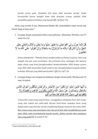 mereka secara patut. Kemudian bila kamu tidak menyukai mereka, (maka
           bersabarlah) karena mungkin kamu tidak menyukai sesuatu, padahal Allah
           menjadikan padanya kebaikan yang banyak (QS. An-Nisa’:19).

       Selain yang tersebut di atas, Muhammad Khuderi Bik menambahkan empat macam lagi
bentuk shigat al-nahy,yaitu:6

       5. Larangan dengan menjelaskan bahwa suatu perbuatan diharamkan. Misalnya, ayat 33
           suarat Al-a’raf:




           Artinya:Katakanlah: "Tuhanku hanya mengharamkan perbuatan yang keji, baik yang
           nampak atau pun yang tersembunyi, dan perbuatan dosa, melanggar hak manusia
           tanpa alasan yang benar,(mengharamkan) mempersekutukan Allah dengan sesuatu
           yang Allah tidak menurunkan hujah untuk itu dan (mengharamkan) mengada-adakan
           terhadap Allah apa yang tidak kamu ketahui".(QS.Al-a’raf/7:33)

       6. Larangan dengan cara mengancam pelakunya dengan siksaan pedih. Misalnya,ayat 34
           surat At-taubah:




           Artinya:Hai orang-orang yang beriman, sesungguhnya sebahagian besar dari orang-
           orang alim Yahudi dan rahib-rahib Nasrani benar-benar memakan harta orang
           dengan jalan yang batil dan mereka menghalang-halangi (manusia) dari jalan Allah.
           Dan orang-orang yang menyimpan emas dan perak dan tidak menafkahkannya pada
           jalan Allah, maka beritahukanlah kepada mereka, (bahwa mereka akan mendapat)
           siksa yang pedih(QS.At-taubah/9:34)



6
    H.Satria efendi,M.Zein, Ushul fiqh,hal.187

                                                                                          4
 