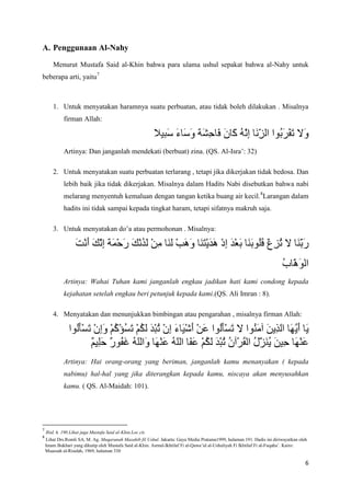 A. Penggunaan Al-Nahy

       Menurut Mustafa Said al-Khin bahwa para ulama ushul sepakat bahwa al-Nahy untuk
beberapa arti, yaitu7



       1. Untuk menyatakan haramnya suatu perbuatan, atau tidak boleh dilakukan . Misalnya
             firman Allah:



             Artinya: Dan janganlah mendekati (berbuat) zina. (QS. Al-Isra’: 32)

       2. Untuk menyatakan suatu perbuatan terlarang , tetapi jika dikerjakan tidak bedosa. Dan
             lebih baik jika tidak dikerjakan. Misalnya dalam Hadits Nabi disebutkan bahwa nabi
             melarang menyentuh kemaluan dengan tangan ketika buang air kecil. 8Larangan dalam
             hadits ini tidak sampai kepada tingkat haram, tetapi sifatnya makruh saja.

       3. Untuk menyatakan do’a atau permohonan . Misalnya:




             Artinya: Wahai Tuhan kami janganlah engkau jadikan hati kami condong kepada
             kejahatan setelah engkau beri petunjuk kepada kami.(QS. Ali Imran : 8).

       4. Menyatakan dan menunjukkan bimbingan atau pengarahan , misalnya firman Allah:




             Artinya: Hai orang-orang yang beriman, janganlah kamu menanyakan ( kepada
             nabimu) hal-hal yang jika diterangkan kepada kamu, niscaya akan menyusahkan
             kamu. ( QS. Al-Maidah: 101).




7
    Ibid. h. 190.Lihat juga Mustafa Said al-Khin.Loc.cit.
8
    Lihat Drs.Romli SA, M. Ag. Muqaranah Mazahib fil Ushul. Jakarta: Gaya Media Pratama1999, halaman 191. Hadis ini diriwayatkan oleh
    Imam Bukhari yang dikutip oleh Mustafa Said al-Khin. Asrnal-Ikhtilaf Fi al-Qawa’id al-Ushuliyah Fi Ikhtilaf Fi al-Fuqaha’. Kairo:
    Muassah al-Risalah, 1969, halaman 330

                                                                                                                                    6
 