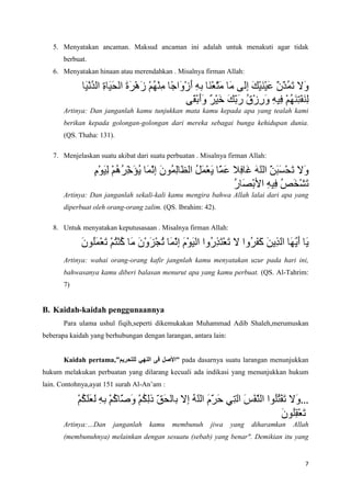 5. Menyatakan ancaman. Maksud ancaman ini adalah untuk menakuti agar tidak
       berbuat.
   6. Menyatakan hinaan atau merendahkan . Misalnya firman Allah:




       Artinya: Dan janganlah kamu tunjukkan mata kamu kepada apa yang tealah kami
       berikan kepada golongan-golongan dari mereka sebagai bunga kehidupan dunia.
       (QS. Thaha: 131).

   7. Menjelaskan suatu akibat dari suatu perbuatan . Misalnya firman Allah:




       Artinya: Dan janganlah sekali-kali kamu mengira bahwa Allah lalai dari apa yang
       diperbuat oleh orang-orang zalim. (QS. Ibrahim: 42).

   8. Untuk menyatakan keputusasaan . Misalnya firman Allah:



       Artinya: wahai orang-orang kafir jangnlah kamu menyatakan uzur pada hari ini,
       bahwasanya kamu diberi balasan menurut apa yang kamu perbuat. (QS. Al-Tahrim:
       7)


B. Kaidah-kaidah penggunaannya
       Para ulama ushul fiqih,seperti dikemukakan Muhammad Adib Shaleh,merumuskan
beberapa kaidah yang berhubungan dengan larangan, antara lain:


       Kaidah pertama,”                      ” pada dasarnya suatu larangan menunjukkan
hukum melakukan perbuatan yang dilarang kecuali ada indikasi yang menunjukkan hukum
lain. Contohnya,ayat 151 surah Al-An’am :

                                                                                       …
       Artinya:…Dan    janganlah    kamu    membunuh     jiwa    yang   diharamkan   Allah
       (membunuhnya) melainkan dengan sesuatu (sebab) yang benar". Demikian itu yang


                                                                                        7
 