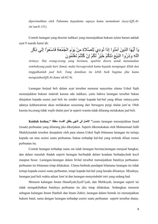 diperintahkan oleh Tuhanmu kepadamu supaya kamu memahami (nya).(QS.Al-
       An’am/6:151).


       Contoh larangan yang disertai indikasi yang menunjukkan hukum selain haram adalah
ayat 9 suarah Jumu’ah:




       Artinya: Hai orang-orang yang beriman, apabila diseru untuk menunaikan
       sembahyang pada hari Jumat, maka bersegeralah kamu kepada mengingat Allah dan
       tinggalkanlah jual beli. Yang demikian itu lebih baik bagimu jika kamu
       mengetahui(QS.Al-Jumu’ah/62:9).


       Larangan berjual beli dalam ayat tersebut menurut mayoritas ulama Ushul fiqih
menunjukkan hukum makruh karena ada indikasi, yaitu bahwa larangan tersebut bukan
ditujukan kepada esensi jual beli itu sendiri tetapi kepada hal-hal yang diluar zatnya,yaitu
adanya kekhawatiran akan melakukan seseorang dari bersegera pergi shalat jum’at. Oleh
karena itu,orang tidak wajib shalat jum’at seperti wanita tidak dilarang melakukan jual beli.


       Kaidah kedua,”                                    ”,suatu larangan menunjukkan fasad
(rusak) perbuatan yang dilarang jika dikerjakan. Seperti dikemukakan oleh Muhammad Adib
Shaleh,kaidah tersebut disepakati oleh para ulama Ushul fiqih bilamana larangan itu tertuju
kepada zat atau esensi suatu perbuatan, bukan terhadap hal-hal yang terletak diluar esensi
perbuatan itu.
       Contoh larangan terhadap suatu zat ialah larangan berzina,larangan menjual bangkai,
dan dalam masalah ibadah seperti larangan beribadah dalam keadaan berhadas,baik kecil
maupun besar. Larangan-larangan dalam hl-hal tersebut menunjukkan batalnya perbuatan-
perbuatan itu bilamana tetap dilakukan. Ulama berbeda pendapat bilamana larangan itu tidak
tertuju kepada esensi suatu perbuatan, tetapi kepada hal-hal yang berada diluarnya. Misalnya,
larangan jual beli waktu adzan Jum’at dan larangan menyetubuhi istri yang sedang had.
       Menurut kalangan Imam Hanafiyah,Syafi’iyah, dan Malikiyah, larangan seperti ini
tidak mengakibatkan batalnya perbuatan itu jika tetap dilakukan. Sedangkan menurut
sebagian kalangan Imam Hanbali dan Imam Zahiri, larangan dalam bentuk ini menunjukkan
hukum batal, sama dengan larangan terhadap esensi suatu perbuatan seperti tersebut diatas.


                                                                                                8
 