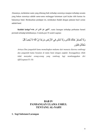 Alasannya, melakukan suatu yang dilarang baik terhadap esensinya maupun terhadap sesuatu
yang bukan esensinya adalah sama-sama melanggar ketentuan syari’at,dan oleh karena itu
hukumnya batal. Berdasarkan pendapat ini, melakukan ibadah dengan pakaian hasil curian
adalah batal.


       Kaidah ketiga”                       ”, suatu larangan terhadap perbuatan berarti
perintah terhadap kebalikannya. Contoh,ayat 18 surah Luqman:




       Artinya:Dan janganlah kamu memalingkan mukamu dari manusia (karena sombong)
       dan janganlah kamu berjalan di muka bumi dengan angkuh. Sesungguhnya Allah
       tidak    menyukai   orang-orang   yang    sombong       lagi   membanggakan   diri
       (QS.Luqman/31:18)




                              BAB IV
                      PANDANGAN ULAMA USHUL
                         TENTANG AL-NAHY

1. Segi Substansi Larangan




                                                                                       9
 
