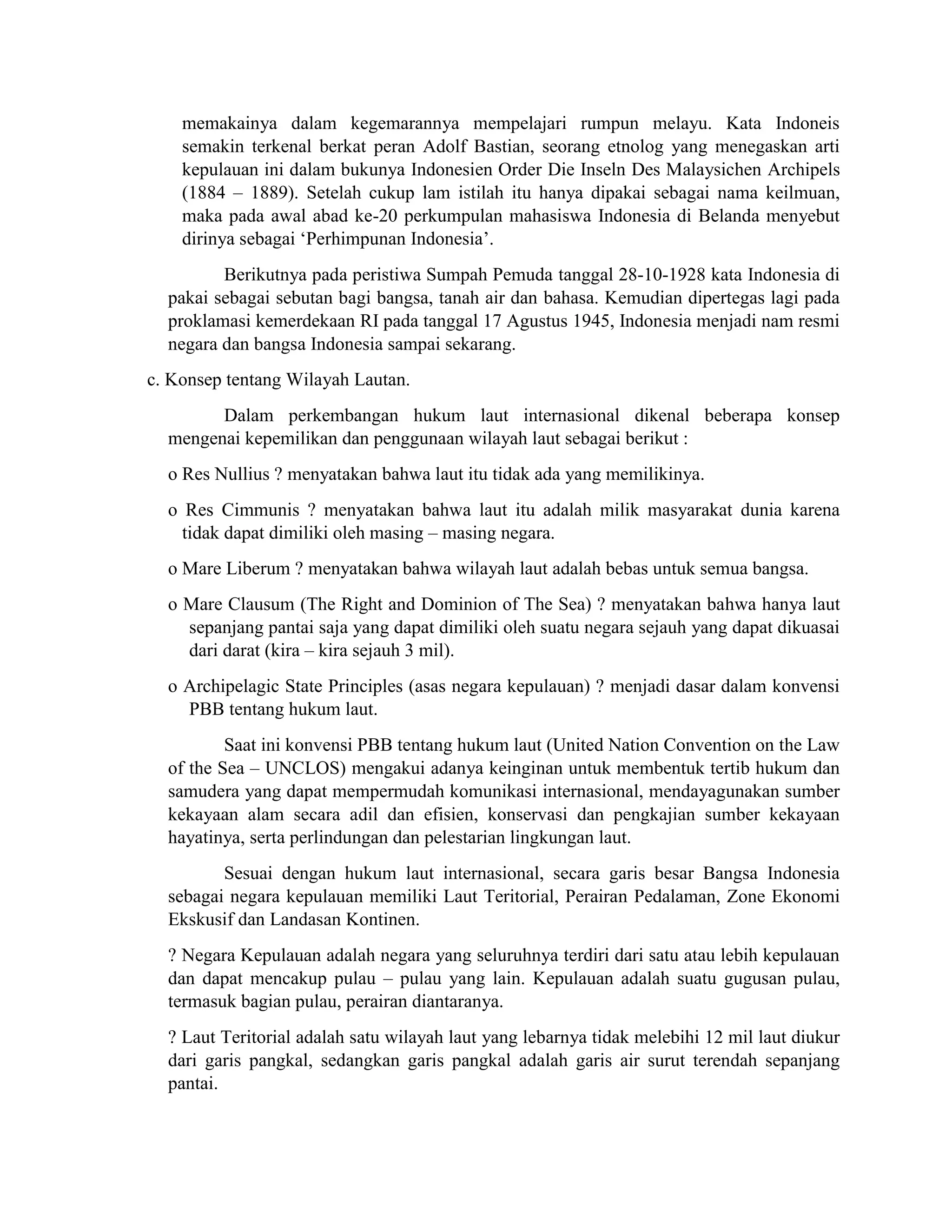 memakainya dalam kegemarannya mempelajari rumpun melayu. Kata Indoneis
semakin terkenal berkat peran Adolf Bastian, seorang etnolog yang menegaskan arti
kepulauan ini dalam bukunya Indonesien Order Die Inseln Des Malaysichen Archipels
(1884 – 1889). Setelah cukup lam istilah itu hanya dipakai sebagai nama keilmuan,
maka pada awal abad ke-20 perkumpulan mahasiswa Indonesia di Belanda menyebut
dirinya sebagai ‘Perhimpunan Indonesia’.
Berikutnya pada peristiwa Sumpah Pemuda tanggal 28-10-1928 kata Indonesia di
pakai sebagai sebutan bagi bangsa, tanah air dan bahasa. Kemudian dipertegas lagi pada
proklamasi kemerdekaan RI pada tanggal 17 Agustus 1945, Indonesia menjadi nam resmi
negara dan bangsa Indonesia sampai sekarang.
c. Konsep tentang Wilayah Lautan.
Dalam perkembangan hukum laut internasional dikenal beberapa konsep
mengenai kepemilikan dan penggunaan wilayah laut sebagai berikut :
o Res Nullius ? menyatakan bahwa laut itu tidak ada yang memilikinya.
o Res Cimmunis ? menyatakan bahwa laut itu adalah milik masyarakat dunia karena
tidak dapat dimiliki oleh masing – masing negara.
o Mare Liberum ? menyatakan bahwa wilayah laut adalah bebas untuk semua bangsa.
o Mare Clausum (The Right and Dominion of The Sea) ? menyatakan bahwa hanya laut
sepanjang pantai saja yang dapat dimiliki oleh suatu negara sejauh yang dapat dikuasai
dari darat (kira – kira sejauh 3 mil).
o Archipelagic State Principles (asas negara kepulauan) ? menjadi dasar dalam konvensi
PBB tentang hukum laut.
Saat ini konvensi PBB tentang hukum laut (United Nation Convention on the Law
of the Sea – UNCLOS) mengakui adanya keinginan untuk membentuk tertib hukum dan
samudera yang dapat mempermudah komunikasi internasional, mendayagunakan sumber
kekayaan alam secara adil dan efisien, konservasi dan pengkajian sumber kekayaan
hayatinya, serta perlindungan dan pelestarian lingkungan laut.
Sesuai dengan hukum laut internasional, secara garis besar Bangsa Indonesia
sebagai negara kepulauan memiliki Laut Teritorial, Perairan Pedalaman, Zone Ekonomi
Ekskusif dan Landasan Kontinen.
? Negara Kepulauan adalah negara yang seluruhnya terdiri dari satu atau lebih kepulauan
dan dapat mencakup pulau – pulau yang lain. Kepulauan adalah suatu gugusan pulau,
termasuk bagian pulau, perairan diantaranya.
? Laut Teritorial adalah satu wilayah laut yang lebarnya tidak melebihi 12 mil laut diukur
dari garis pangkal, sedangkan garis pangkal adalah garis air surut terendah sepanjang
pantai.
 