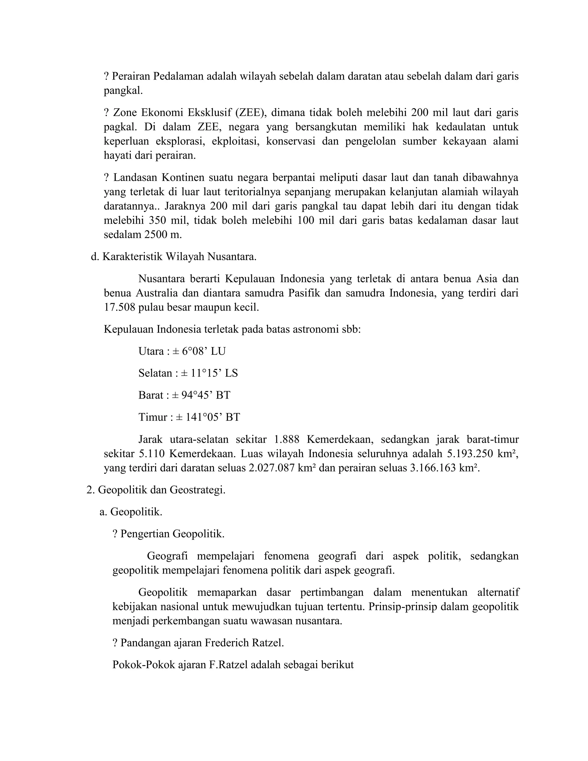 ? Perairan Pedalaman adalah wilayah sebelah dalam daratan atau sebelah dalam dari garis
pangkal.
? Zone Ekonomi Eksklusif (ZEE), dimana tidak boleh melebihi 200 mil laut dari garis
pagkal. Di dalam ZEE, negara yang bersangkutan memiliki hak kedaulatan untuk
keperluan eksplorasi, ekploitasi, konservasi dan pengelolan sumber kekayaan alami
hayati dari perairan.
? Landasan Kontinen suatu negara berpantai meliputi dasar laut dan tanah dibawahnya
yang terletak di luar laut teritorialnya sepanjang merupakan kelanjutan alamiah wilayah
daratannya.. Jaraknya 200 mil dari garis pangkal tau dapat lebih dari itu dengan tidak
melebihi 350 mil, tidak boleh melebihi 100 mil dari garis batas kedalaman dasar laut
sedalam 2500 m.
d. Karakteristik Wilayah Nusantara.
Nusantara berarti Kepulauan Indonesia yang terletak di antara benua Asia dan
benua Australia dan diantara samudra Pasifik dan samudra Indonesia, yang terdiri dari
17.508 pulau besar maupun kecil.
Kepulauan Indonesia terletak pada batas astronomi sbb:
Utara : ± 6°08’ LU
Selatan : ± 11°15’ LS
Barat : ± 94°45’ BT
Timur : ± 141°05’ BT
Jarak utara-selatan sekitar 1.888 Kemerdekaan, sedangkan jarak barat-timur
sekitar 5.110 Kemerdekaan. Luas wilayah Indonesia seluruhnya adalah 5.193.250 km²,
yang terdiri dari daratan seluas 2.027.087 km² dan perairan seluas 3.166.163 km².
2. Geopolitik dan Geostrategi.
a. Geopolitik.
? Pengertian Geopolitik.
Geografi mempelajari fenomena geografi dari aspek politik, sedangkan
geopolitik mempelajari fenomena politik dari aspek geografi.
Geopolitik memaparkan dasar pertimbangan dalam menentukan alternatif
kebijakan nasional untuk mewujudkan tujuan tertentu. Prinsip-prinsip dalam geopolitik
menjadi perkembangan suatu wawasan nusantara.
? Pandangan ajaran Frederich Ratzel.
Pokok-Pokok ajaran F.Ratzel adalah sebagai berikut
 