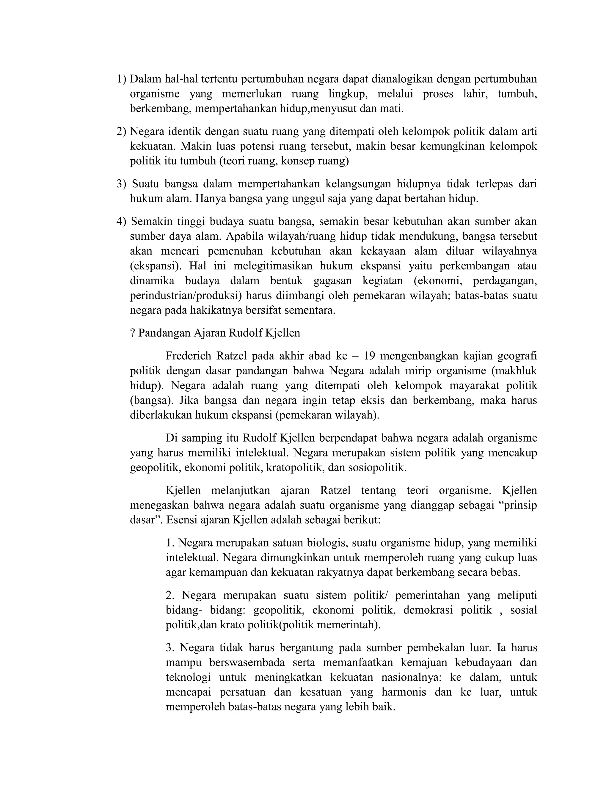 1) Dalam hal-hal tertentu pertumbuhan negara dapat dianalogikan dengan pertumbuhan
organisme yang memerlukan ruang lingkup, melalui proses lahir, tumbuh,
berkembang, mempertahankan hidup,menyusut dan mati.
2) Negara identik dengan suatu ruang yang ditempati oleh kelompok politik dalam arti
kekuatan. Makin luas potensi ruang tersebut, makin besar kemungkinan kelompok
politik itu tumbuh (teori ruang, konsep ruang)
3) Suatu bangsa dalam mempertahankan kelangsungan hidupnya tidak terlepas dari
hukum alam. Hanya bangsa yang unggul saja yang dapat bertahan hidup.
4) Semakin tinggi budaya suatu bangsa, semakin besar kebutuhan akan sumber akan
sumber daya alam. Apabila wilayah/ruang hidup tidak mendukung, bangsa tersebut
akan mencari pemenuhan kebutuhan akan kekayaan alam diluar wilayahnya
(ekspansi). Hal ini melegitimasikan hukum ekspansi yaitu perkembangan atau
dinamika budaya dalam bentuk gagasan kegiatan (ekonomi, perdagangan,
perindustrian/produksi) harus diimbangi oleh pemekaran wilayah; batas-batas suatu
negara pada hakikatnya bersifat sementara.
? Pandangan Ajaran Rudolf Kjellen
Frederich Ratzel pada akhir abad ke – 19 mengenbangkan kajian geografi
politik dengan dasar pandangan bahwa Negara adalah mirip organisme (makhluk
hidup). Negara adalah ruang yang ditempati oleh kelompok mayarakat politik
(bangsa). Jika bangsa dan negara ingin tetap eksis dan berkembang, maka harus
diberlakukan hukum ekspansi (pemekaran wilayah).
Di samping itu Rudolf Kjellen berpendapat bahwa negara adalah organisme
yang harus memiliki intelektual. Negara merupakan sistem politik yang mencakup
geopolitik, ekonomi politik, kratopolitik, dan sosiopolitik.
Kjellen melanjutkan ajaran Ratzel tentang teori organisme. Kjellen
menegaskan bahwa negara adalah suatu organisme yang dianggap sebagai “prinsip
dasar”. Esensi ajaran Kjellen adalah sebagai berikut:
1. Negara merupakan satuan biologis, suatu organisme hidup, yang memiliki
intelektual. Negara dimungkinkan untuk memperoleh ruang yang cukup luas
agar kemampuan dan kekuatan rakyatnya dapat berkembang secara bebas.
2. Negara merupakan suatu sistem politik/ pemerintahan yang meliputi
bidang- bidang: geopolitik, ekonomi politik, demokrasi politik , sosial
politik,dan krato politik(politik memerintah).
3. Negara tidak harus bergantung pada sumber pembekalan luar. Ia harus
mampu berswasembada serta memanfaatkan kemajuan kebudayaan dan
teknologi untuk meningkatkan kekuatan nasionalnya: ke dalam, untuk
mencapai persatuan dan kesatuan yang harmonis dan ke luar, untuk
memperoleh batas-batas negara yang lebih baik.
 