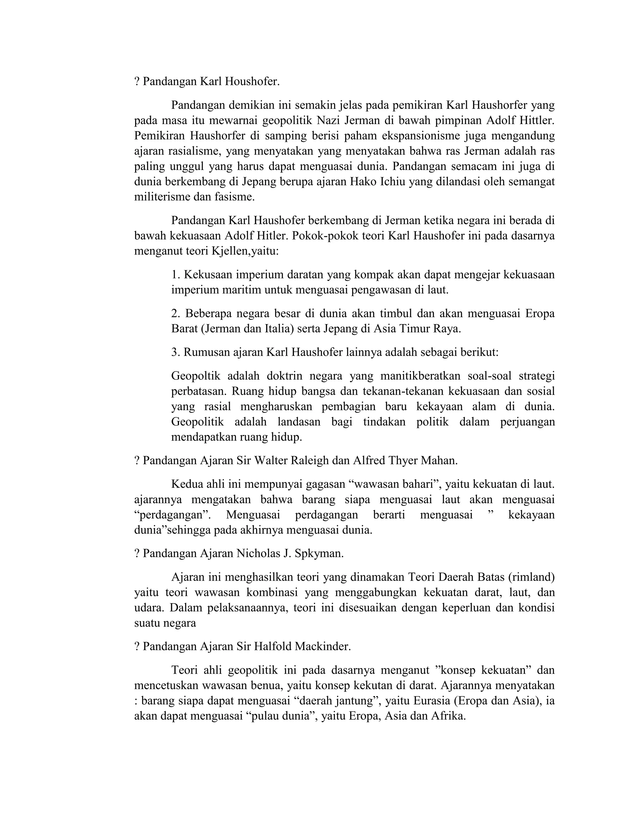 ? Pandangan Karl Houshofer.
Pandangan demikian ini semakin jelas pada pemikiran Karl Haushorfer yang
pada masa itu mewarnai geopolitik Nazi Jerman di bawah pimpinan Adolf Hittler.
Pemikiran Haushorfer di samping berisi paham ekspansionisme juga mengandung
ajaran rasialisme, yang menyatakan yang menyatakan bahwa ras Jerman adalah ras
paling unggul yang harus dapat menguasai dunia. Pandangan semacam ini juga di
dunia berkembang di Jepang berupa ajaran Hako Ichiu yang dilandasi oleh semangat
militerisme dan fasisme.
Pandangan Karl Haushofer berkembang di Jerman ketika negara ini berada di
bawah kekuasaan Adolf Hitler. Pokok-pokok teori Karl Haushofer ini pada dasarnya
menganut teori Kjellen,yaitu:
1. Kekusaan imperium daratan yang kompak akan dapat mengejar kekuasaan
imperium maritim untuk menguasai pengawasan di laut.
2. Beberapa negara besar di dunia akan timbul dan akan menguasai Eropa
Barat (Jerman dan Italia) serta Jepang di Asia Timur Raya.
3. Rumusan ajaran Karl Haushofer lainnya adalah sebagai berikut:
Geopoltik adalah doktrin negara yang manitikberatkan soal-soal strategi
perbatasan. Ruang hidup bangsa dan tekanan-tekanan kekuasaan dan sosial
yang rasial mengharuskan pembagian baru kekayaan alam di dunia.
Geopolitik adalah landasan bagi tindakan politik dalam perjuangan
mendapatkan ruang hidup.
? Pandangan Ajaran Sir Walter Raleigh dan Alfred Thyer Mahan.
Kedua ahli ini mempunyai gagasan “wawasan bahari”, yaitu kekuatan di laut.
ajarannya mengatakan bahwa barang siapa menguasai laut akan menguasai
“perdagangan”. Menguasai perdagangan berarti menguasai ” kekayaan
dunia”sehingga pada akhirnya menguasai dunia.
? Pandangan Ajaran Nicholas J. Spkyman.
Ajaran ini menghasilkan teori yang dinamakan Teori Daerah Batas (rimland)
yaitu teori wawasan kombinasi yang menggabungkan kekuatan darat, laut, dan
udara. Dalam pelaksanaannya, teori ini disesuaikan dengan keperluan dan kondisi
suatu negara
? Pandangan Ajaran Sir Halfold Mackinder.
Teori ahli geopolitik ini pada dasarnya menganut ”konsep kekuatan” dan
mencetuskan wawasan benua, yaitu konsep kekutan di darat. Ajarannya menyatakan
: barang siapa dapat menguasai “daerah jantung”, yaitu Eurasia (Eropa dan Asia), ia
akan dapat menguasai “pulau dunia”, yaitu Eropa, Asia dan Afrika.
 