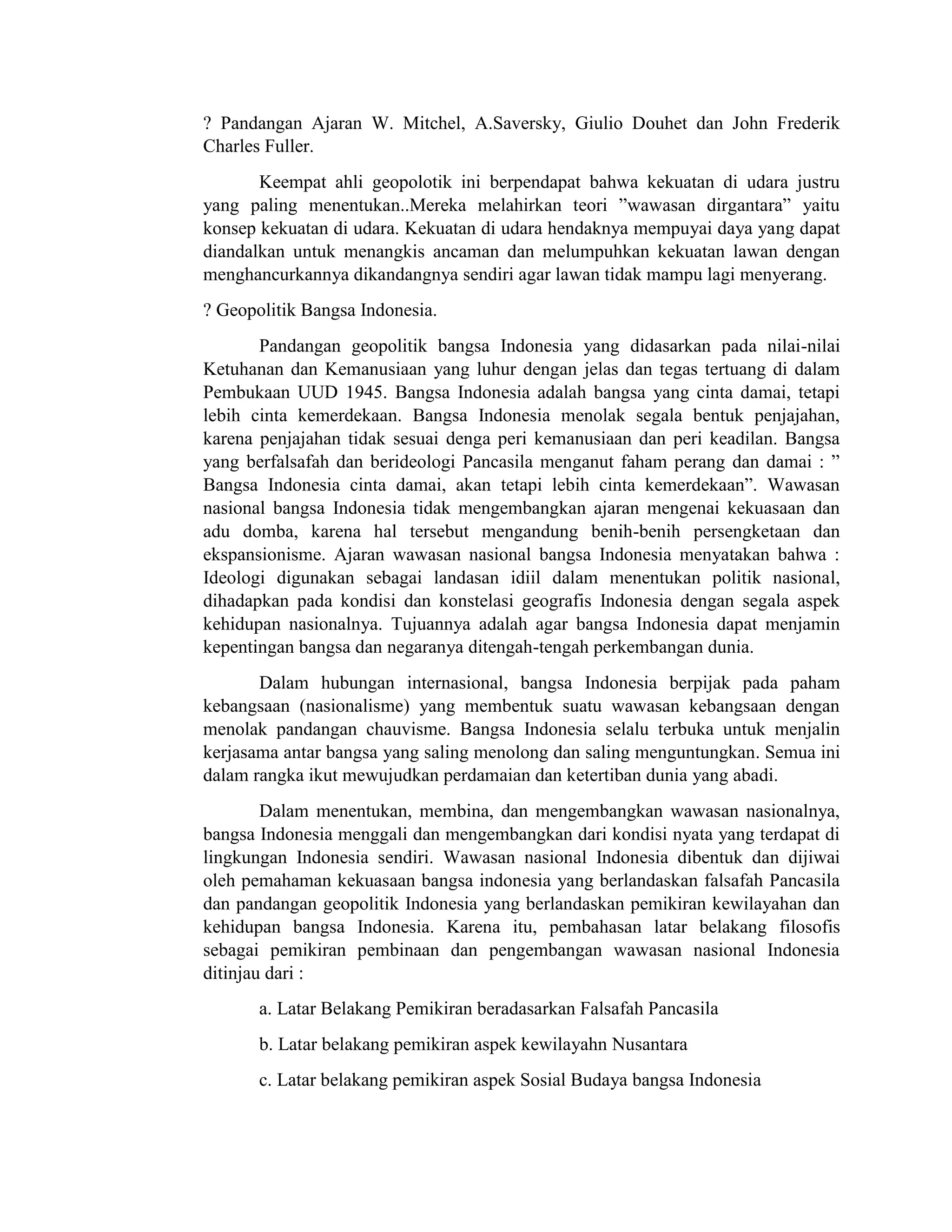 ? Pandangan Ajaran W. Mitchel, A.Saversky, Giulio Douhet dan John Frederik
Charles Fuller.
Keempat ahli geopolotik ini berpendapat bahwa kekuatan di udara justru
yang paling menentukan..Mereka melahirkan teori ”wawasan dirgantara” yaitu
konsep kekuatan di udara. Kekuatan di udara hendaknya mempuyai daya yang dapat
diandalkan untuk menangkis ancaman dan melumpuhkan kekuatan lawan dengan
menghancurkannya dikandangnya sendiri agar lawan tidak mampu lagi menyerang.
? Geopolitik Bangsa Indonesia.
Pandangan geopolitik bangsa Indonesia yang didasarkan pada nilai-nilai
Ketuhanan dan Kemanusiaan yang luhur dengan jelas dan tegas tertuang di dalam
Pembukaan UUD 1945. Bangsa Indonesia adalah bangsa yang cinta damai, tetapi
lebih cinta kemerdekaan. Bangsa Indonesia menolak segala bentuk penjajahan,
karena penjajahan tidak sesuai denga peri kemanusiaan dan peri keadilan. Bangsa
yang berfalsafah dan berideologi Pancasila menganut faham perang dan damai : ”
Bangsa Indonesia cinta damai, akan tetapi lebih cinta kemerdekaan”. Wawasan
nasional bangsa Indonesia tidak mengembangkan ajaran mengenai kekuasaan dan
adu domba, karena hal tersebut mengandung benih-benih persengketaan dan
ekspansionisme. Ajaran wawasan nasional bangsa Indonesia menyatakan bahwa :
Ideologi digunakan sebagai landasan idiil dalam menentukan politik nasional,
dihadapkan pada kondisi dan konstelasi geografis Indonesia dengan segala aspek
kehidupan nasionalnya. Tujuannya adalah agar bangsa Indonesia dapat menjamin
kepentingan bangsa dan negaranya ditengah-tengah perkembangan dunia.
Dalam hubungan internasional, bangsa Indonesia berpijak pada paham
kebangsaan (nasionalisme) yang membentuk suatu wawasan kebangsaan dengan
menolak pandangan chauvisme. Bangsa Indonesia selalu terbuka untuk menjalin
kerjasama antar bangsa yang saling menolong dan saling menguntungkan. Semua ini
dalam rangka ikut mewujudkan perdamaian dan ketertiban dunia yang abadi.
Dalam menentukan, membina, dan mengembangkan wawasan nasionalnya,
bangsa Indonesia menggali dan mengembangkan dari kondisi nyata yang terdapat di
lingkungan Indonesia sendiri. Wawasan nasional Indonesia dibentuk dan dijiwai
oleh pemahaman kekuasaan bangsa indonesia yang berlandaskan falsafah Pancasila
dan pandangan geopolitik Indonesia yang berlandaskan pemikiran kewilayahan dan
kehidupan bangsa Indonesia. Karena itu, pembahasan latar belakang filosofis
sebagai pemikiran pembinaan dan pengembangan wawasan nasional Indonesia
ditinjau dari :
a. Latar Belakang Pemikiran beradasarkan Falsafah Pancasila
b. Latar belakang pemikiran aspek kewilayahn Nusantara
c. Latar belakang pemikiran aspek Sosial Budaya bangsa Indonesia
 