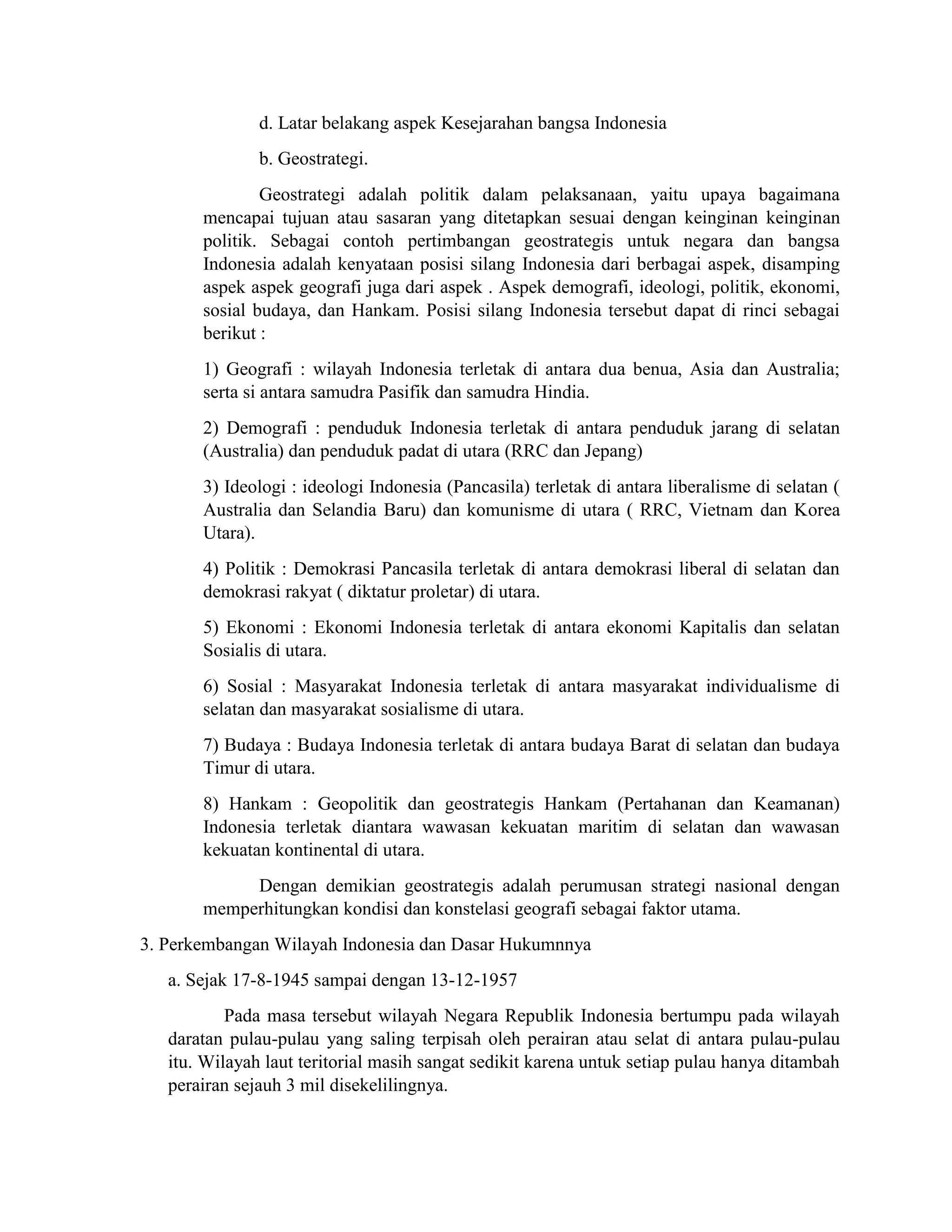 d. Latar belakang aspek Kesejarahan bangsa Indonesia
b. Geostrategi.
Geostrategi adalah politik dalam pelaksanaan, yaitu upaya bagaimana
mencapai tujuan atau sasaran yang ditetapkan sesuai dengan keinginan keinginan
politik. Sebagai contoh pertimbangan geostrategis untuk negara dan bangsa
Indonesia adalah kenyataan posisi silang Indonesia dari berbagai aspek, disamping
aspek aspek geografi juga dari aspek . Aspek demografi, ideologi, politik, ekonomi,
sosial budaya, dan Hankam. Posisi silang Indonesia tersebut dapat di rinci sebagai
berikut :
1) Geografi : wilayah Indonesia terletak di antara dua benua, Asia dan Australia;
serta si antara samudra Pasifik dan samudra Hindia.
2) Demografi : penduduk Indonesia terletak di antara penduduk jarang di selatan
(Australia) dan penduduk padat di utara (RRC dan Jepang)
3) Ideologi : ideologi Indonesia (Pancasila) terletak di antara liberalisme di selatan (
Australia dan Selandia Baru) dan komunisme di utara ( RRC, Vietnam dan Korea
Utara).
4) Politik : Demokrasi Pancasila terletak di antara demokrasi liberal di selatan dan
demokrasi rakyat ( diktatur proletar) di utara.
5) Ekonomi : Ekonomi Indonesia terletak di antara ekonomi Kapitalis dan selatan
Sosialis di utara.
6) Sosial : Masyarakat Indonesia terletak di antara masyarakat individualisme di
selatan dan masyarakat sosialisme di utara.
7) Budaya : Budaya Indonesia terletak di antara budaya Barat di selatan dan budaya
Timur di utara.
8) Hankam : Geopolitik dan geostrategis Hankam (Pertahanan dan Keamanan)
Indonesia terletak diantara wawasan kekuatan maritim di selatan dan wawasan
kekuatan kontinental di utara.
Dengan demikian geostrategis adalah perumusan strategi nasional dengan
memperhitungkan kondisi dan konstelasi geografi sebagai faktor utama.
3. Perkembangan Wilayah Indonesia dan Dasar Hukumnnya
a. Sejak 17-8-1945 sampai dengan 13-12-1957
Pada masa tersebut wilayah Negara Republik Indonesia bertumpu pada wilayah
daratan pulau-pulau yang saling terpisah oleh perairan atau selat di antara pulau-pulau
itu. Wilayah laut teritorial masih sangat sedikit karena untuk setiap pulau hanya ditambah
perairan sejauh 3 mil disekelilingnya.
 