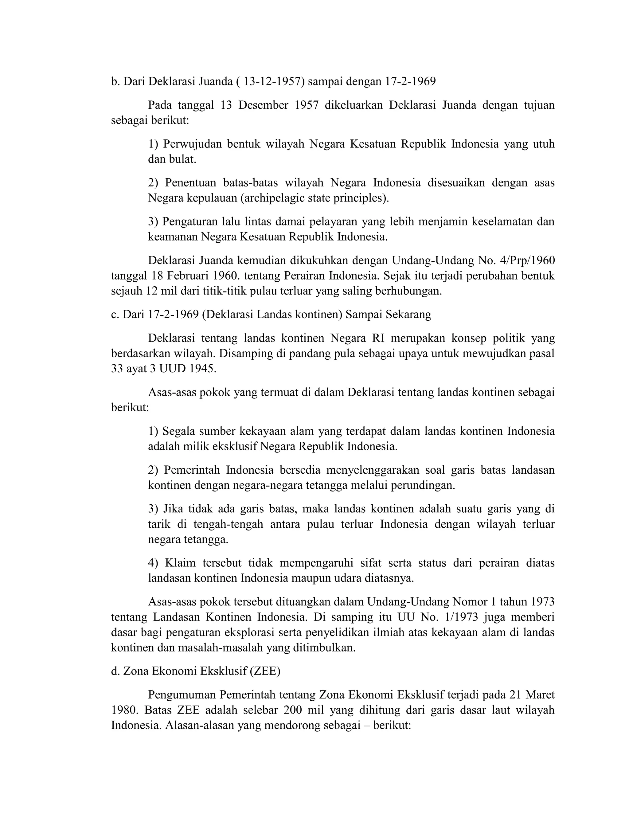 b. Dari Deklarasi Juanda ( 13-12-1957) sampai dengan 17-2-1969
Pada tanggal 13 Desember 1957 dikeluarkan Deklarasi Juanda dengan tujuan
sebagai berikut:
1) Perwujudan bentuk wilayah Negara Kesatuan Republik Indonesia yang utuh
dan bulat.
2) Penentuan batas-batas wilayah Negara Indonesia disesuaikan dengan asas
Negara kepulauan (archipelagic state principles).
3) Pengaturan lalu lintas damai pelayaran yang lebih menjamin keselamatan dan
keamanan Negara Kesatuan Republik Indonesia.
Deklarasi Juanda kemudian dikukuhkan dengan Undang-Undang No. 4/Prp/1960
tanggal 18 Februari 1960. tentang Perairan Indonesia. Sejak itu terjadi perubahan bentuk
sejauh 12 mil dari titik-titik pulau terluar yang saling berhubungan.
c. Dari 17-2-1969 (Deklarasi Landas kontinen) Sampai Sekarang
Deklarasi tentang landas kontinen Negara RI merupakan konsep politik yang
berdasarkan wilayah. Disamping di pandang pula sebagai upaya untuk mewujudkan pasal
33 ayat 3 UUD 1945.
Asas-asas pokok yang termuat di dalam Deklarasi tentang landas kontinen sebagai
berikut:
1) Segala sumber kekayaan alam yang terdapat dalam landas kontinen Indonesia
adalah milik eksklusif Negara Republik Indonesia.
2) Pemerintah Indonesia bersedia menyelenggarakan soal garis batas landasan
kontinen dengan negara-negara tetangga melalui perundingan.
3) Jika tidak ada garis batas, maka landas kontinen adalah suatu garis yang di
tarik di tengah-tengah antara pulau terluar Indonesia dengan wilayah terluar
negara tetangga.
4) Klaim tersebut tidak mempengaruhi sifat serta status dari perairan diatas
landasan kontinen Indonesia maupun udara diatasnya.
Asas-asas pokok tersebut dituangkan dalam Undang-Undang Nomor 1 tahun 1973
tentang Landasan Kontinen Indonesia. Di samping itu UU No. 1/1973 juga memberi
dasar bagi pengaturan eksplorasi serta penyelidikan ilmiah atas kekayaan alam di landas
kontinen dan masalah-masalah yang ditimbulkan.
d. Zona Ekonomi Eksklusif (ZEE)
Pengumuman Pemerintah tentang Zona Ekonomi Eksklusif terjadi pada 21 Maret
1980. Batas ZEE adalah selebar 200 mil yang dihitung dari garis dasar laut wilayah
Indonesia. Alasan-alasan yang mendorong sebagai – berikut:
 