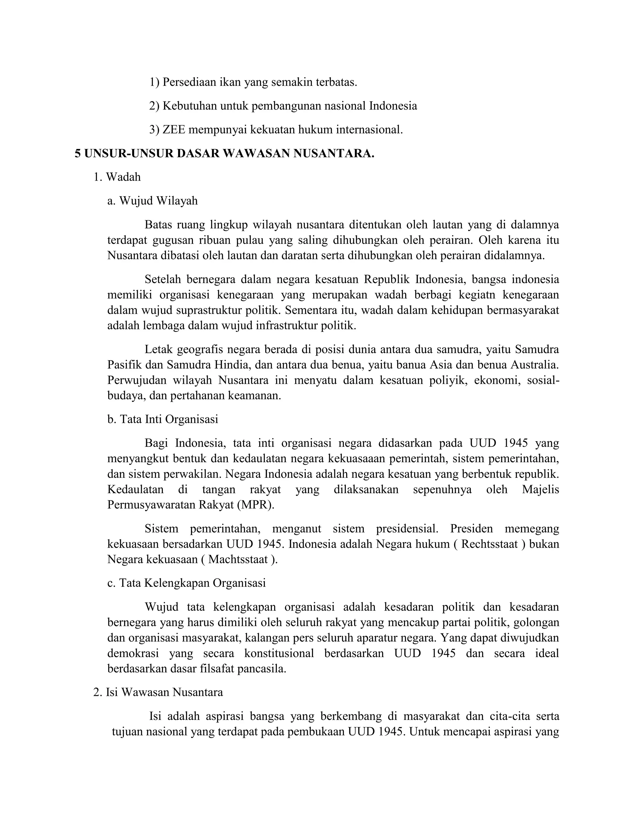 1) Persediaan ikan yang semakin terbatas.
2) Kebutuhan untuk pembangunan nasional Indonesia
3) ZEE mempunyai kekuatan hukum internasional.
5 UNSUR-UNSUR DASAR WAWASAN NUSANTARA.
1. Wadah
a. Wujud Wilayah
Batas ruang lingkup wilayah nusantara ditentukan oleh lautan yang di dalamnya
terdapat gugusan ribuan pulau yang saling dihubungkan oleh perairan. Oleh karena itu
Nusantara dibatasi oleh lautan dan daratan serta dihubungkan oleh perairan didalamnya.
Setelah bernegara dalam negara kesatuan Republik Indonesia, bangsa indonesia
memiliki organisasi kenegaraan yang merupakan wadah berbagi kegiatn kenegaraan
dalam wujud suprastruktur politik. Sementara itu, wadah dalam kehidupan bermasyarakat
adalah lembaga dalam wujud infrastruktur politik.
Letak geografis negara berada di posisi dunia antara dua samudra, yaitu Samudra
Pasifik dan Samudra Hindia, dan antara dua benua, yaitu banua Asia dan benua Australia.
Perwujudan wilayah Nusantara ini menyatu dalam kesatuan poliyik, ekonomi, sosial-
budaya, dan pertahanan keamanan.
b. Tata Inti Organisasi
Bagi Indonesia, tata inti organisasi negara didasarkan pada UUD 1945 yang
menyangkut bentuk dan kedaulatan negara kekuasaaan pemerintah, sistem pemerintahan,
dan sistem perwakilan. Negara Indonesia adalah negara kesatuan yang berbentuk republik.
Kedaulatan di tangan rakyat yang dilaksanakan sepenuhnya oleh Majelis
Permusyawaratan Rakyat (MPR).
Sistem pemerintahan, menganut sistem presidensial. Presiden memegang
kekuasaan bersadarkan UUD 1945. Indonesia adalah Negara hukum ( Rechtsstaat ) bukan
Negara kekuasaan ( Machtsstaat ).
c. Tata Kelengkapan Organisasi
Wujud tata kelengkapan organisasi adalah kesadaran politik dan kesadaran
bernegara yang harus dimiliki oleh seluruh rakyat yang mencakup partai politik, golongan
dan organisasi masyarakat, kalangan pers seluruh aparatur negara. Yang dapat diwujudkan
demokrasi yang secara konstitusional berdasarkan UUD 1945 dan secara ideal
berdasarkan dasar filsafat pancasila.
2. Isi Wawasan Nusantara
Isi adalah aspirasi bangsa yang berkembang di masyarakat dan cita-cita serta
tujuan nasional yang terdapat pada pembukaan UUD 1945. Untuk mencapai aspirasi yang
 
